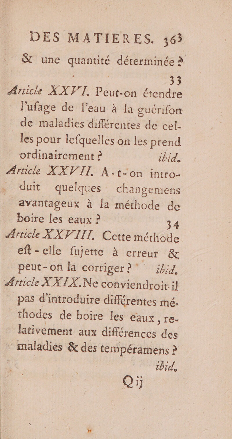 &amp; une . déterminée à 33 Arricle XXVTI Peut-on étendre J'ufage de l’eau à la guérifon de maladies différentes de cel- _les pour lefquelles on les prend _ ordinairement ? tbid. Ariicle XXVIT. A.-t-on intro- . duit quelques changemens avantageux à la méthode de boire les eaux ? 34 #Ærricle XX VIII. Cette méthode eft - elle fujette à erreur &amp; _ peut-on la corriger? jbid, Article XXIX,.Ne conviendroit.il pas d'introduire différentes mé. thodes de boire les eaux ) Te- lativement aux HHéréncas: des maladies &amp; des tempéramens à | bit, Dee