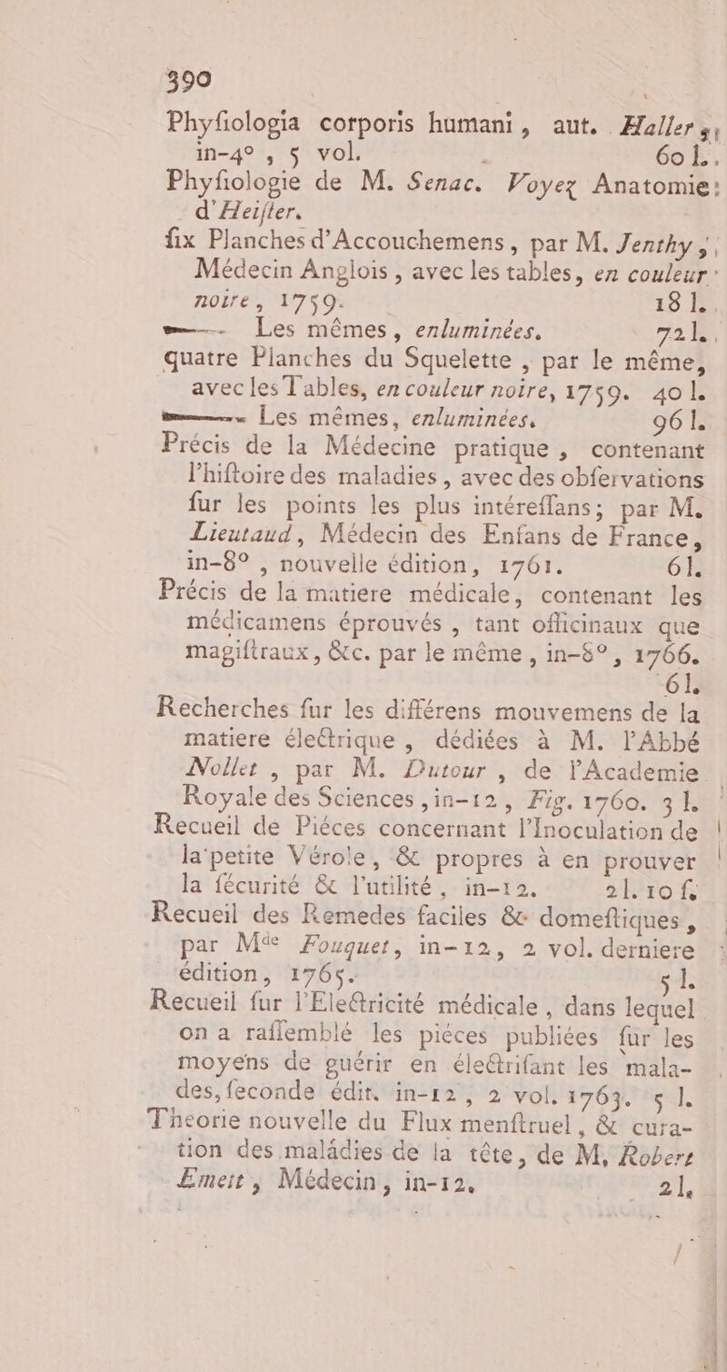 Phyfologia corporis humani, aut. Æallers, in-4° , $ vol. 6oL.. Phyfologie de M. Senac. Voyez Anatomie: d'Aeijter, fix Planches d’Accouchemens, par M. Jenthy ;, Médecin Anglois , avec les tables, ez couleur” noire, 1759. 18 Là =. Les mêmes, enluminées. 721. quatre Planches du Squelette | par le même, avec les Tables, er couleur noire, 1759. 401 m—.… Les mêmes, erluminées, 96 1. Précis de la Médecine pratique , contenant lhiftoire des maladies, avec des obfervations fur les points les plus intéreffans; par M. Lieutaud, Médecin des Enfans de France, in-8° , nouvelle édition, 1761. 6I Précis de la matiere médicale, contenant les médicamens éprouvés , tant oflicinaux que mapgiftraux, &amp;tc. par le même , in-8°, 1766. 6L Recherches fur les différens mouvemens de la matiere éleétrique , dédiées à M. l'Abbé Nollet , par M. Dutour, de lAcademie | Royale des Sciences ,in-12, Fig. 1760. 31 Recueil de Piéces concernant l’Inoculation de la'petite Vérole, &amp; propres à en prouver la fécurité &amp; l'utilité, in-12. 20 Recueil des Remedes faciles &amp; domeftiques , par M Fouquet, in-12, 2 vol. derniere édition, 1765. a À Recueil fur l'Ele@ricité médicale, dans lequel on a raflemblé les piéces publiées für les moyens de guérir en éleétrifant les mala- des, feconde édit. in-12, 2 vol. 1763. sl. Théorie nouvelle du Flux menftruel, &amp; cura- tion des malädies de la tête, de M, Robers Emeit, Médecin, in-12, ner