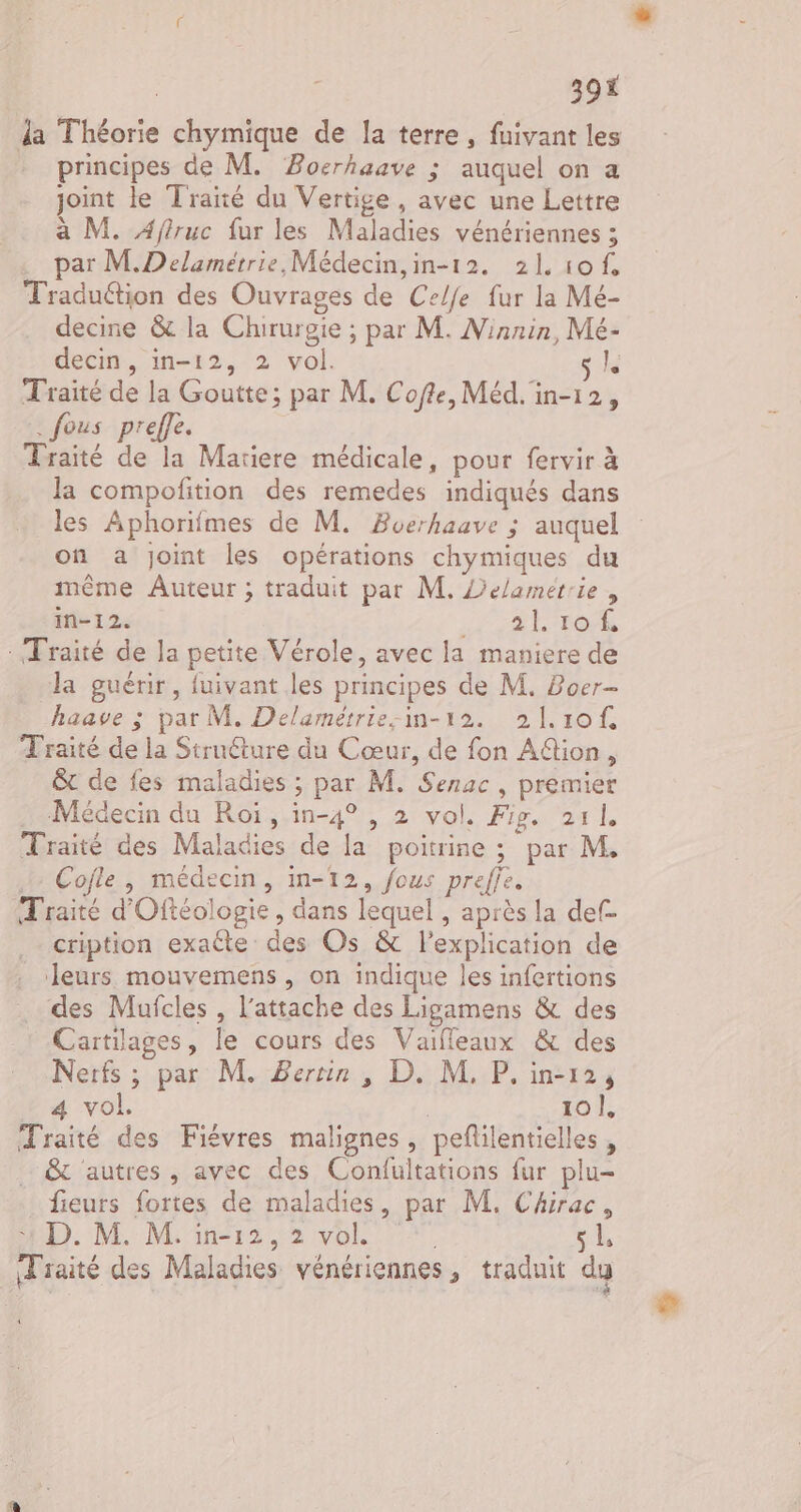 39% la Théorie chymique de la terre, fuivant les principes de M. Bocrhaave ; auquel on a joint le Traité du Vertige, avec une Lettre à M. Ajtruc fur les Maladies vénériennes ; par M.Delamértrie, Médecin,in-12. 2L1of Traduction des Ouvrages de Celje fur la Mé- decine &amp; la Chirurgie ; par M. Ninnin, Mé- decin, in-12, 2 vol. sk Traité de la Goutte; par M. Cofle, Méd. in-12, . fous preffe. Traité de la Mariere médicale, pour fervir à la compofition des remedes indiqués dans les Aphorifmes de M. Buerhaave ; auquel on a joint les opérations chymiques du même Auteur ; traduit par M. Delamétrie, in-12. HR Tor : Fraité de la petite Vérole, avec la maniere de la guérir, fuivant les principes de M. Boer- haave ; par M. Delamétrie-im-12. 21.10f. Traité de la Struéture du Cœur, de fon Aion, &amp;t de fes maladies ; par M. Senac , premier Médecin du Roi, in-4° , 2 vol. Fig. 211 Traité des Maladies de la poitrine ; par M. Cofle , médecin, in-12, fous preffe. Traité d'Oftéologie, dans lequel , après la def- cription exaéte des Os &amp; l'explication de leurs mouvemens , on indique les infertions des Mufcles , l’attache des Ligamens &amp; des Cartilages, le cours des Vaifleaux &amp; des Nerfs ; par M. Berrin , D. M, P. in-12, 4 vol. 101: Traité des Fiévres malignes, peflilentielles … &amp; autres, avec des Confultations fur plu- fieurs fortes de maladies, par M, Chirac, : D. M. M. in-12, 2 vol. , sL Traité des Maladies vénériennes, traduit dy