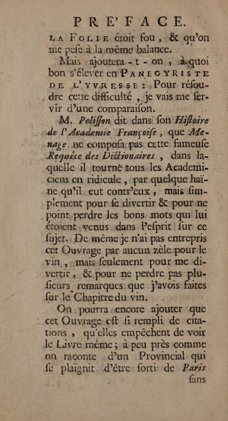 LA FoLreéroit fou ,-êt qu’on 1e pefe à Ja smême balance. re Sie. ajoutera = t - ON, quoi bon s'élever ePANEGYRISTE DE L'YVRESSE : , Pour réfou- . dre cetre difficulté , je vaisame fer vir d’une comparaifon. M. Peliffen dit. dans fon Hiifaire ide P Academie Françoife , que 4e- nage, ne compofa pas: cette fameufe Requête des Difronaires | dans la- quelle 1l tourné tous; les Academi- ens en ridicule , par quelque haï- ne.qu'il, eut contreux , mais fim- piement pour fe divertir &amp; pourene _pomt-perdre des bons mots qui lui Étorent ;veaus : dans Pefprit ur: ce fujer., De:même je n'ai pas entrepris cct Ouvrage par aucun zèle pour le vin, «mais.feulement pour me di- vertir ». &amp; pour ne perdre pas plu- ficurs remarques: que J’avois fautes far le Chapitre du vin. | On, pourra «encore ajouter que cet Ouvrage:cft fi rempli de cita- tions ; .qu' ‘elles empêchent de voir le Lavre même; à peu près comme on raconte . d’un : Provincial: qui fe plagrut. d’être: fort de Parss fans