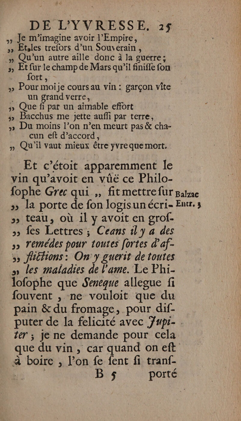 » Je m'imagine avoir l'Empire, 3» Etles trefors d’un Souverain, » Qu'un autre aille donc à la guerre; s Et fur le champ de Mars qu’il finifle fon fort, | » Pour moije cours au vin : garçon vite un grand verre, 3 Que fi par un aimable effort # Bacchus me jette aufi par terre, » Du moins l’on n’en meurt pas &amp; cha- cun eft d’accord, » Qu'il vaut mieux être yvreque mort. Et c’étoit apparemment le vin qu’avoit en vüë ce Philo- fophe Grec qui ,, fit mettre fur Balzac » la porte de fon logisun écri- Entr.s &gt; teau, où il y avoit en grof- » fes Lettres ; Ceans 1 y a des »» Yemédes pour toutes fortes d’af- 5» Jachons: On y guerst de toutes ss les maladies de l'ame. Le Phi- lofophe que Sereque allegue fi fouvent , ne vouloit que du pain &amp; du fromage, pour dif- puter de la felicité avec jupi- . ter ; je ne demande pour cela que du vin, car quand on eft à boire , l’on fe fent fi tranf- | | B $ porté