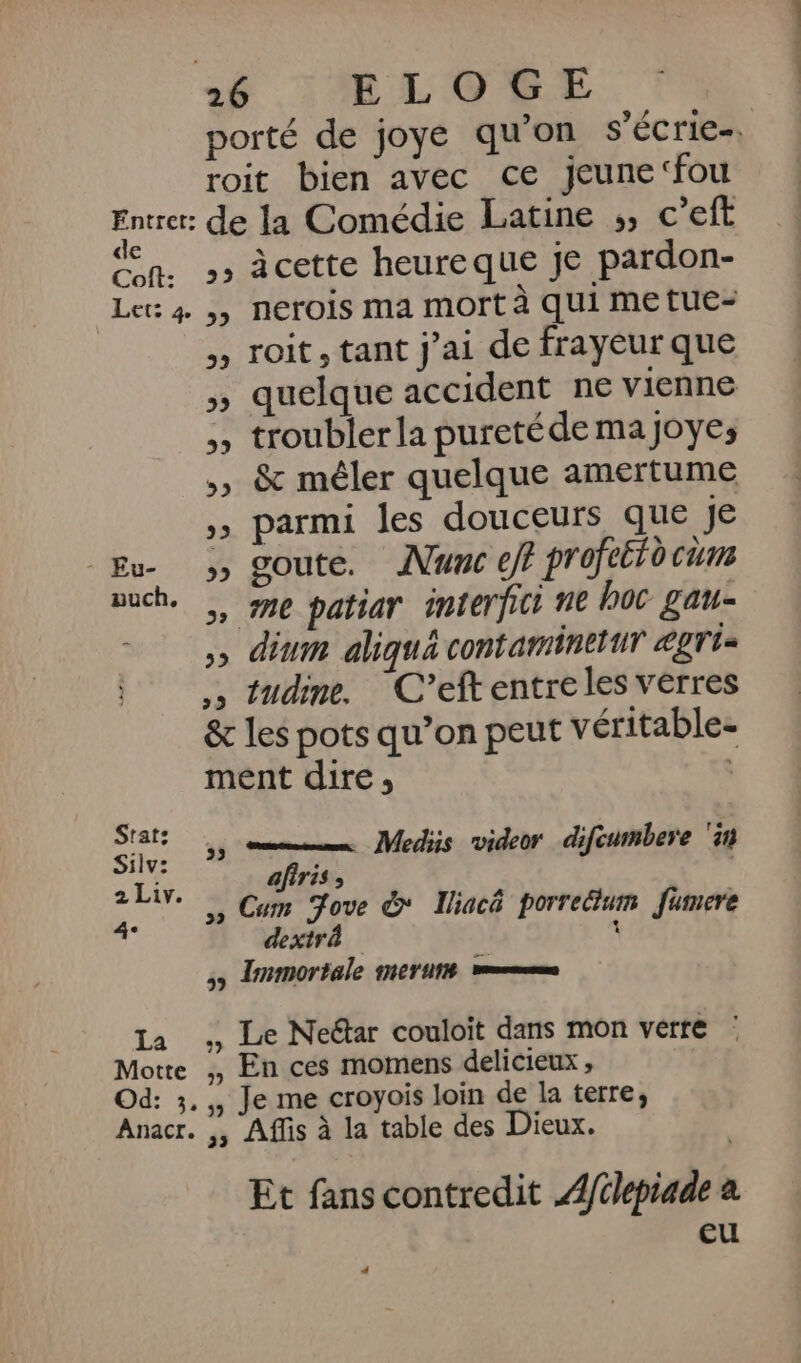 Entrer: de Coft: Let: 4. auch, La Motte Od: 3, Anacr. porté de joye qu’on s'écrie-. roit bien avec ce jeune‘fou de la Comédie Latine ;, c’eft ,» cette heureque je pardon- ,, nerois ma mort à qui metue- » roit, tant j’ai de frayeur que » quelque accident ne vienne ,, troubler la pureté de maJoyes ,) &amp; mêler quelque amertume ;» parmi les douceurs que Je &gt;, goute. Nunc ef profeérd cum ,, me patiar interfici ne hoc gau- ,» dium aliqué contaminetur ægris ,, tudine. C’eftentreles verres &amp; les pots qu’on peut véritable. ment dire, ,, mm. Mediis videor difeumbere ‘in afiris , ,, Cum ove &amp; Iliacé porreétum fumere dextrà 1 &gt; Immortale mer ut vmmms Le Neétar couloit dans mon verre : , En ces momens delicieux ; , Je me croyois loin de la terre, ,; Affis à la table des Dieux. Et fans contredit 4/clepiade à eu +