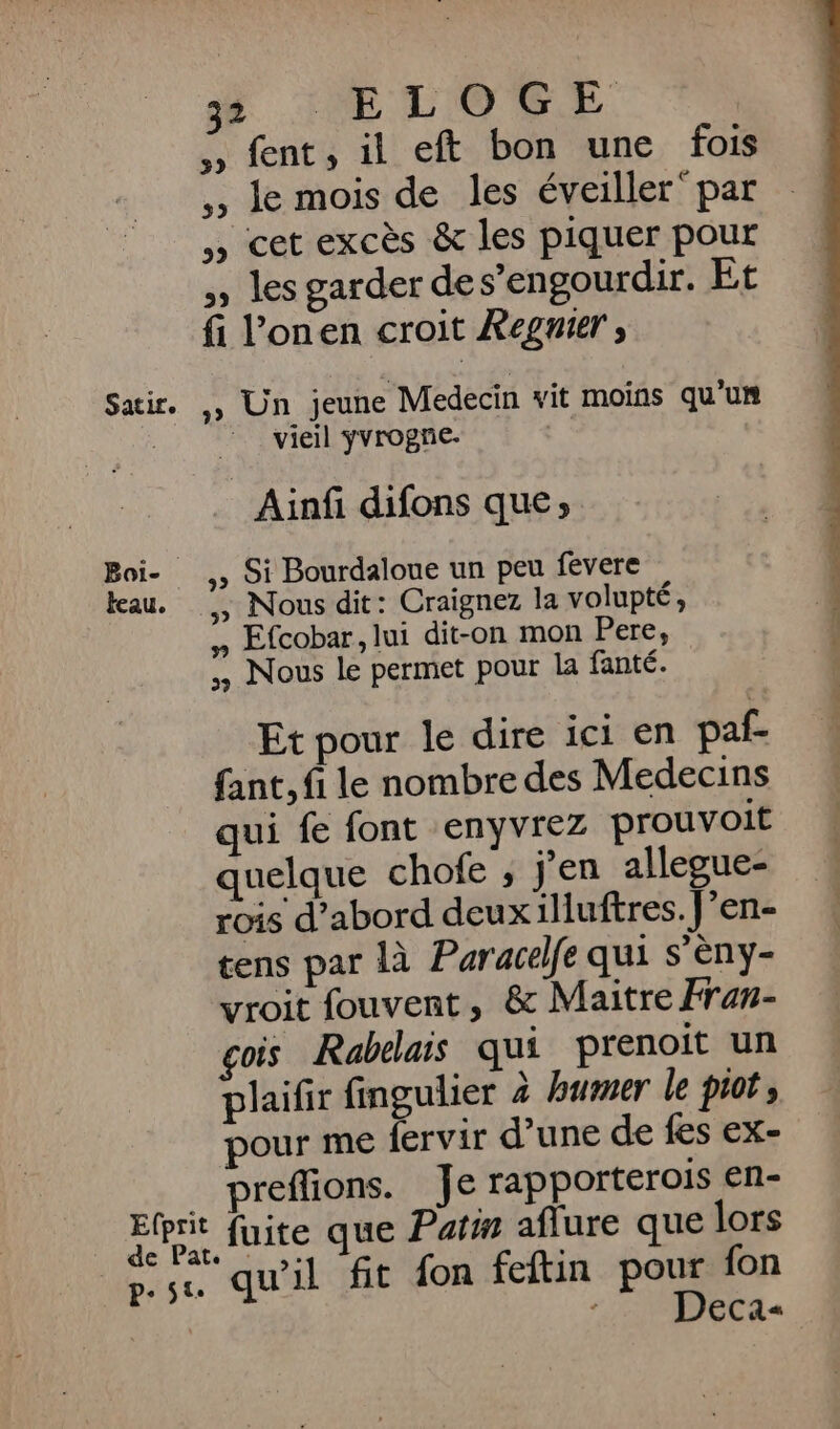 Satir. Boi-_ teau. 3 :ELOGE ,, fent, il eft bon une fois ,, Je mois de les éveiller par , cet excès &amp; les piquer pour » les garder des’engourdir. Et fi l’onen croit RXegnier ; .» Un jeune Medecin vit moins qu’un vieil ÿvrogne. … Ainf difons que; .» Si Bourdaloue un peu fevere » Nous dit: Craignez la volupté, # Efcobar, lui dit-on mon Here, Nous le permet pour la fanté. Et pour le dire ici en paf- fant, fi le nombre des Medecins qui fe font enyvrez prouvoit quelque chofe , j'en allegue- rois d’abord deuxilluftres. J’en- tens par là Paracelfe qui s’eny- vroit fouvent, &amp; Maitre Fran- gois Rabelais qui prenoit un plaifir fingulier à burmer le piot, pour me fervir d’une de fes ex- preffions. Je rapporterois en- fuite que Patin aflure que lors qu’il fit fon feftin pour fon :. Deca-