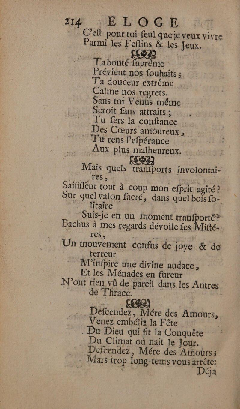 4 *“ELOGE C’eft pour toi feul queje veux vivre Parmi les Feftins &amp; les Jeux. T'abonté he L Prévient nos fouhaits ; Ta douceur extrême Calme nosregrets. Sans toi Venus méme Seroit fans attraits ; T'u fers la conftance Des Cœurs amoureux , Ju rens l’efpérance Aux plus malheureux. Maïs quels tranfports involontai- res , Saififfent tout à coup mon efprit agité ? Sur quel valon facré, dans quel bois {o- Jitaire ‘Suis-je en un Moment tranfporté® Bachus à mes repards dévoile fes. Mifté-. res, HA: ls its Un mouvement confus de joye &amp; de . terreur : Minfpire une divine audace, Et les Ménades en fureur N'ont rien vû de pareil dans les Antres de Thrace. Défcendez, re des Amours, Venez embélis la Fête : Du Dieu qui fit la Conquête Du Climat où nait le Jour. | Defcendez, Mére des Amours: - Mars trop long-tems vous arrête: Déja