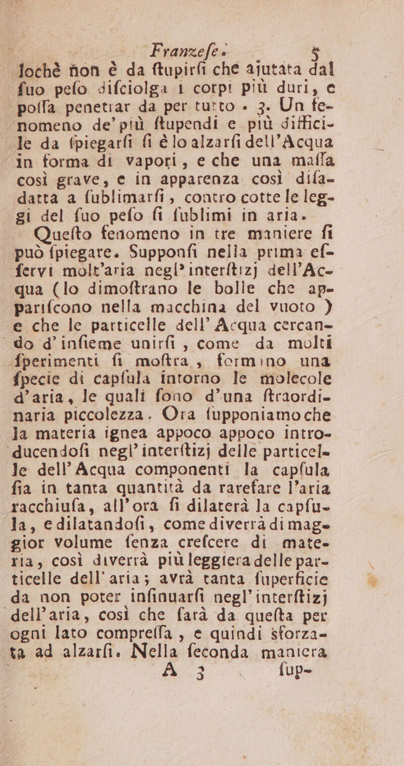 ? Franzefe è &amp; ‘fochè fon è da ftupirfi che ajutata dal fuo pefo difciolga 1 corpi più duri, e polfa penetiar da per tutto » 3. Un fe- nomeno de’ più ftupendi e. più diffici- Je da fpiegarfi fi é lo alzarfi dell’Acqua “in forma di vapori, e che una mafla così grave, e in apparenza così difa- datta a fublimarfi, contro cotte le leg- gi del fuo pefo fi fublimi in aria. Quefto fenomeno in tre maniere fi può fpiegare. Supponfi nella prima ef fervi molt’aria negl’interftiz) dell’Ac- qua (lo dimoftrano le bolle che ap- parifcono nella macchina del vuoto } e che le particelle dell’ Acqua cercan- ‘do d’infieme unirfi, come da molti fperimenti fi moftra, formino una fpecie di capfula intorno le molecole d’aria, le quali fono d’una ftraordi- naria piccolezza. Ora fupponiamo che Ja materia ignea appoco appoco intro- ‘ducendofi negli’ interitizj delle particel= Je dell’ Acqua componenti la capflula fia in tanta quantità da rarefare l’aria racchiufa, all’ora fi dilaterà la capfu» la, edilatandofi, comediverrà dimage gior volume fenza crefcere di mate- ria, così diverrà più leggiera delle par- ticelle dell’aria; avrà tanta fuperficie da non poter infinuarfi negl’interftizj “dell’aria, così che farà da quelta per ogni lato comprella , e quindi sforza- ta ad alzarli. Nella feconda manicra d- &lt; 10Ds