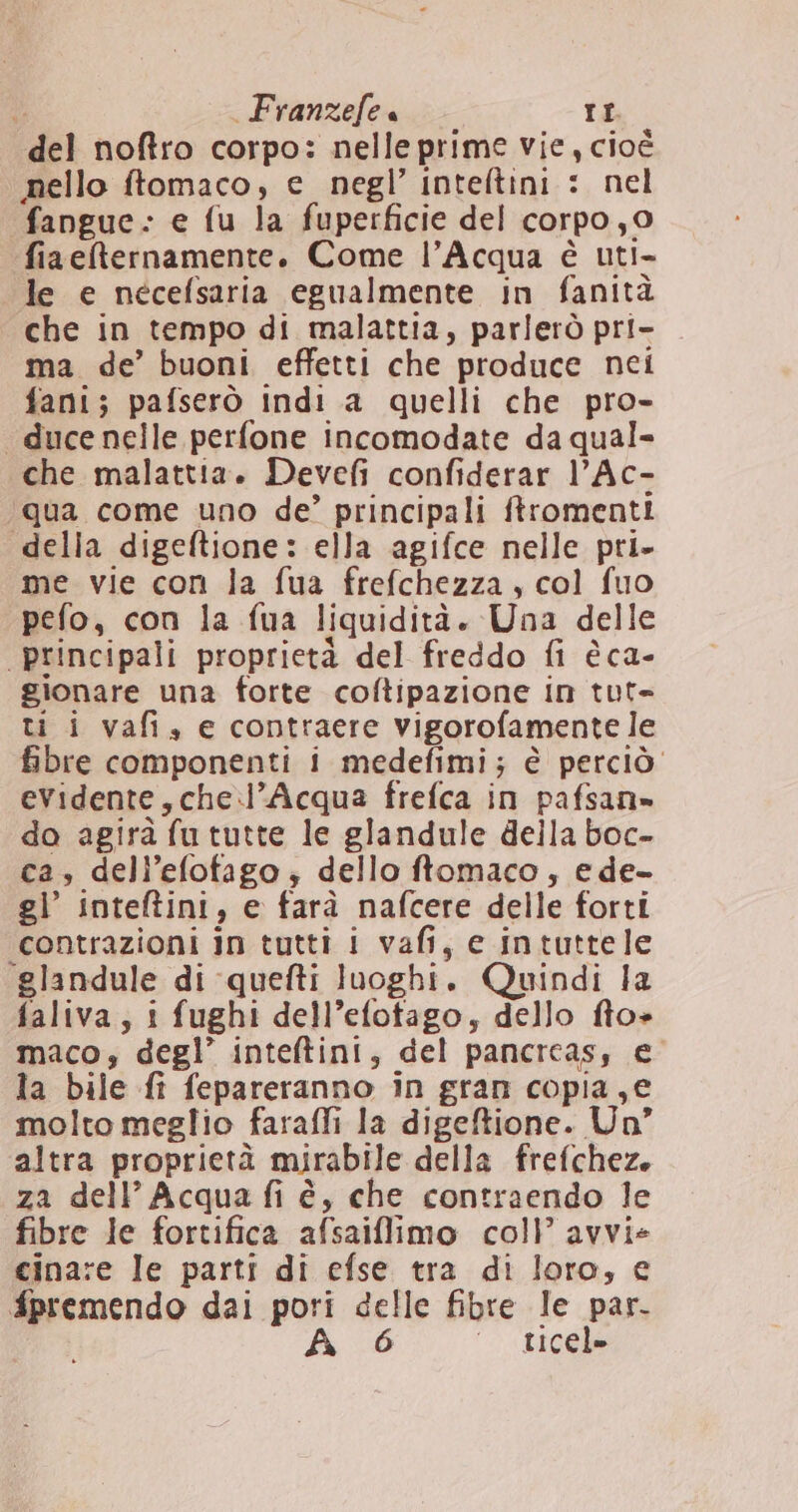 del noftro corpo: nelleprime vie, cioè nello ftomaco, e negl’ inteltini : nel fangue- e fu la fuperficie del corpo,0 fiaeternamente. Come l’Acqua è uti- le e nécefsaria egualmente in fanità che in tempo di malattia, parlerò pri- ma de’ buoni effetti che produce nei fani; pafserò indi a quelli che pro- “ duce nelle perfone incomodate da qual- che malattia. Devefi confiderar l’Ac- ‘qua come uno de’ principali ftromenti “della digeftione: ella agifce nelle pri. me vie con la fua frefchezza, col fuo pefo, con la fua liquidità. Una delle principali proprietà del freddo fi èca- gionare una forte coftipazione in tut= ti i vafi, e contraere vigorofamente le fibre componenti i medefimi; è perciò. evidente,che.l’Acqua frefca in pafsan» do agirà fu tutte le glandule deila boc- ca, dell’efotfago ; dello ftomaco, ede- gl’ inteftini, e farà nafcere delle forti contrazioni in tutti i vafi, e intuttele ‘glandule di quefti luoghi. Quindi la faliva, i fughi dell’efotago, dello fto» maco, degl’ inteftini, del pancrcas, e la bile fi fepareranno in gran copia,e molto meglio farafli la digeftione. Un” altra proprietà mirabile della frefchez. za dell’ Acqua fi è, che contraendo le fibre le fortifica afsaiflimo coll avvie cinare le parti di efse tra di loro, e fpremendo dai pori delle fibre le par. A ‘ ticel»