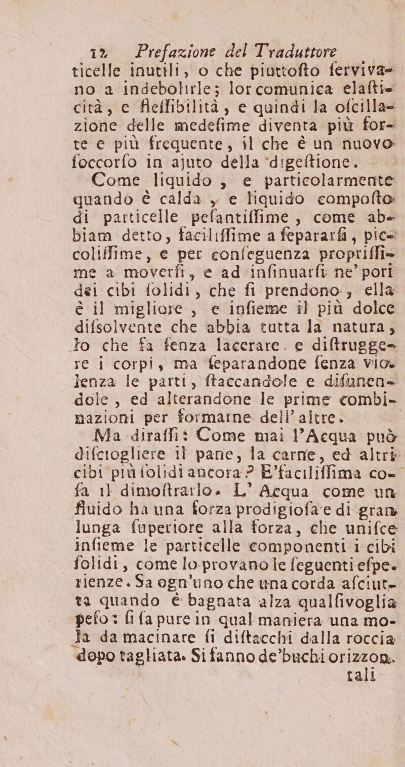 ticelle inutili, o che piuttofto ferviva= no a indebolirle; lorcomunica elaftie cità, e fleffibilità, e quindi la ofcilla= zione delle medefime diventa più for- te e più frequente, il che è un nuovo foccorfo in ajuto della *digeftione. Come liquido , e particolarmente quando è calda , e liquido compofto di particelle pefantiffime, come abe biam detto, faciliffime a fepararfi, pic» coliffime, e per confeguenza proprifli» me a moverfi, e ad infinuarfi ne’ pori dei cibi folidi, che fi prendono, ella è il migliore , e infieme il più dolce difsolvente che abbia tutta la natura, to che fa fenza lacerare. e diftrugge= re i corpi, ma feparandone fenza vio. lenza le parti, ftaccandole e difunen= dole , ed alterandone le prime combi- mazioni per formarne dell’ altre. Ma diraffi: Come mai l'Acqua può difciogliere il pane, la carne, ed altri cibi più folidi ancora ? E’faciliffima co-° fa 11 dimoftrarlo. L' Acqua come un fiuido ha una forza prodigiofa'e di gran lunga fuperiore alla forza, che unifce infieme le particelle componenti i cibi folidi, comelo provanole feguenti efpe+ rienze. Sa ogn’uno che una corda afciut» ta quando è bagnata alza qualfivoglia pefo : fi (a pure in qual maniera una mo- Ja da macinare fi diftacchi dalla roccia dopo tagliata. Si fanno de’buchi orizzon.. tali