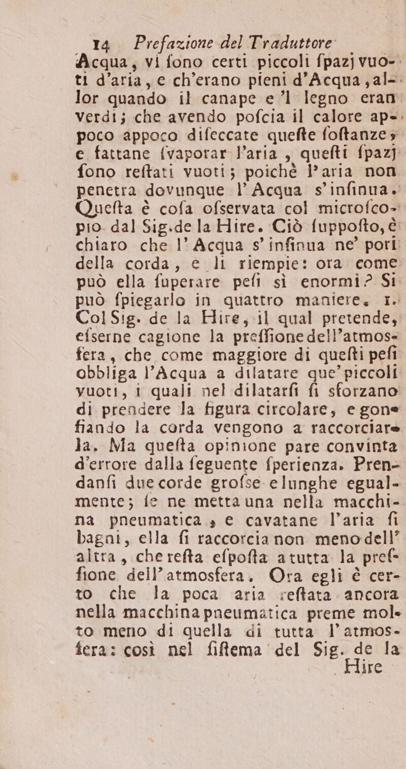 Acqua, vi fono certi piccoli fpazjvuo-. ti d’aria, e ch’erano pieni d'Acqua, al-. lor quando il canape el legno eran. Verdi; che avendo pofcia il calore ap»: poco appoco difeccate quefte foftanze 5 e fattane {vaporar l’aria, quefti fpazj fono reftati vuoti; poichè l’aria non penetra dovunque l’ Acqua s’infinua. Quefta è cofa ofservata col microfco»: pio. dal Sig.de la Hire. Ciò fuppofto, è: chiaro che I° Acqua s’infinua ne’ pori; della corda, @ li riempie: ora come può ella fuperare peli sì enormi? Si può fpiegarlo in quattro maniere. 1. Col Sig. de la Hire,.il qual pretende, efserne cagione la preffione dell’atmos- fera, che come maggiore di quefti pefi obbliga l’Acqua a dilatare que’ piccoli vuoti, i quali nel dilatarfi fi sforzano di prendere la figura circolare, e gone fiando la corda vengono a raccorciare la. Ma quefta opinione pare convinta d'errore dalla feguente fperienza. Pren- danfi due corde grofse elunghe egual- mente; fe ne metta una nella macchi- na pneumatica sa e cavatane l’aria fi bagni, ella fi raccorcia non menodell” altra, cherefta efpofta atutta la pref* fione dell’atmosfera. Ora egli è cer- to che la poca aria reftata ancora nella macchina pneumatica preme mole to meno di quella di tutta l’ atmos- fera: così nel filema del NERSo la ire