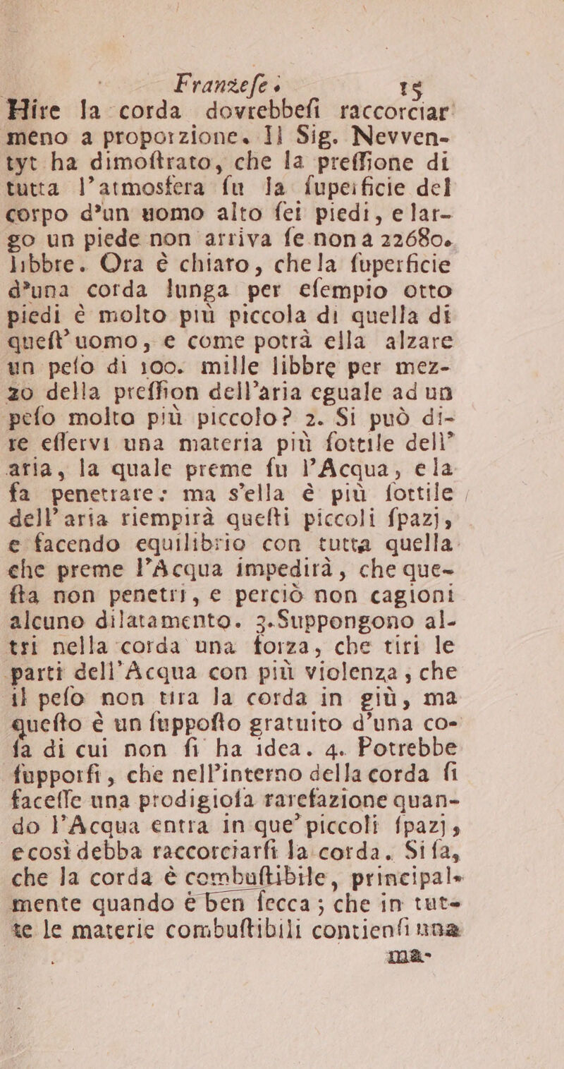| Franzefe + ts Hire la corda dovrebbefi raccorciar meno a proporzione. Jil Sig. Nevven- tyt ha dimoftrato, che la preffione di tutta l’atmosfera fu la fupeificie del corpo d’un uomo alto fei piedi, e lar- go un piede non arriva fe nona 22680. libbre. Ora è chiaro, chela fuperficie d’una corda lunga per efempio otto piedi è molto più piccola di quella di queft' uomo, e come potrà ella alzare un pefo di 100. mille libbre per mez- zo della preffion dell’aria eguale ad un pefo molto più piccolo? 2. Si può di- re efflervi una materia più fottile dell” aria, la quale preme fu l’Acqua, ela fa penetrare: ma sella è più fottile, dell’aria riempirà quefti piccoli fpazij» e facendo equilibrio con tutta quella. che preme l'Acqua impedirà, che que- fta non penetri, e perciò non cagioni alcuno dilatamento. 3.Suppongono al- tri nella corda una forza, che tiri le ‘parti dell'Acqua con più violenza ; che il pefo non tira Ja corda in giù, ma quefto è un fuppofto gratuito d’una co- fa di cui non fi ha idea. 4. Potrebbe fupporfi, che nell’interno della corda fi faceffe una prodigiofa rarefazione quan- do l'Acqua entra in que’ piccoli fpaz}, ecosì debba raccorciarfi Ja corda. Sifa, che la corda è combuftibile, principal» mente quando è ben fecca ; che in tut» te le materie combuftibili contienfinna