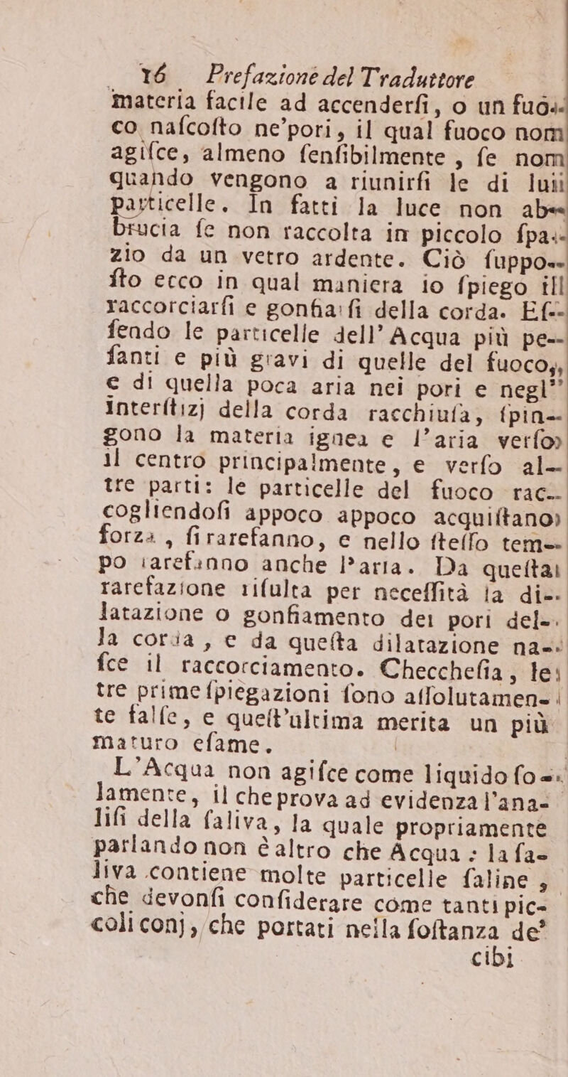 ‘materia facile ad accenderfi, o un fuo co nafcofto ne’pori, il qual fuoco nom agifce, almeno fenfibilmente , fe nom quando vengono a riunirfi le di luîi particelle. În fatti la luce non ab« brucia fe non raccolta in piccolo fpa. zio da un vetro ardente. Ciò fuppo- fto ecco in qual maniera io {piego ill raccorciarfi e gonfia:fi della corda. Ef=- fendo le particelle dell'Acqua più pe-- fanti e più gravi di quelle del fuoco, € di quella poca aria nei pori e negl” Interftiz) della corda racchiufa, fpin- gono la materia ignea e l’aria verfo) il centro principalmente, e verfo al- tre parti: le particelle del fuoco rac. cogliendofi appoco appoco acquiltano). forz: , firarefanno, c nello ftello tema po iarefinno anche l’arta. Da quettai. rarefazione rifulta per neceffità fa die Jatazione o gonfiamento del pori del=. la coria, e da quelta dilatazione na-* fce il raccorciamento. Checchefia, tei tre prime fpiegazioni fono affolutamen-! te falle, e quell’ultima merita un più maturo efame. | | L'Acqua non agifce come liquido fo=: lamente, il cheprova ad evidenza l’ana- lifi della faliva, la quale propriamente parlando non è altro che Acqua: la fa liva contiene molte particelle faline * che devonfi confiderare come tanti pic- coliconj, che portati nella ORI de’ CIDI