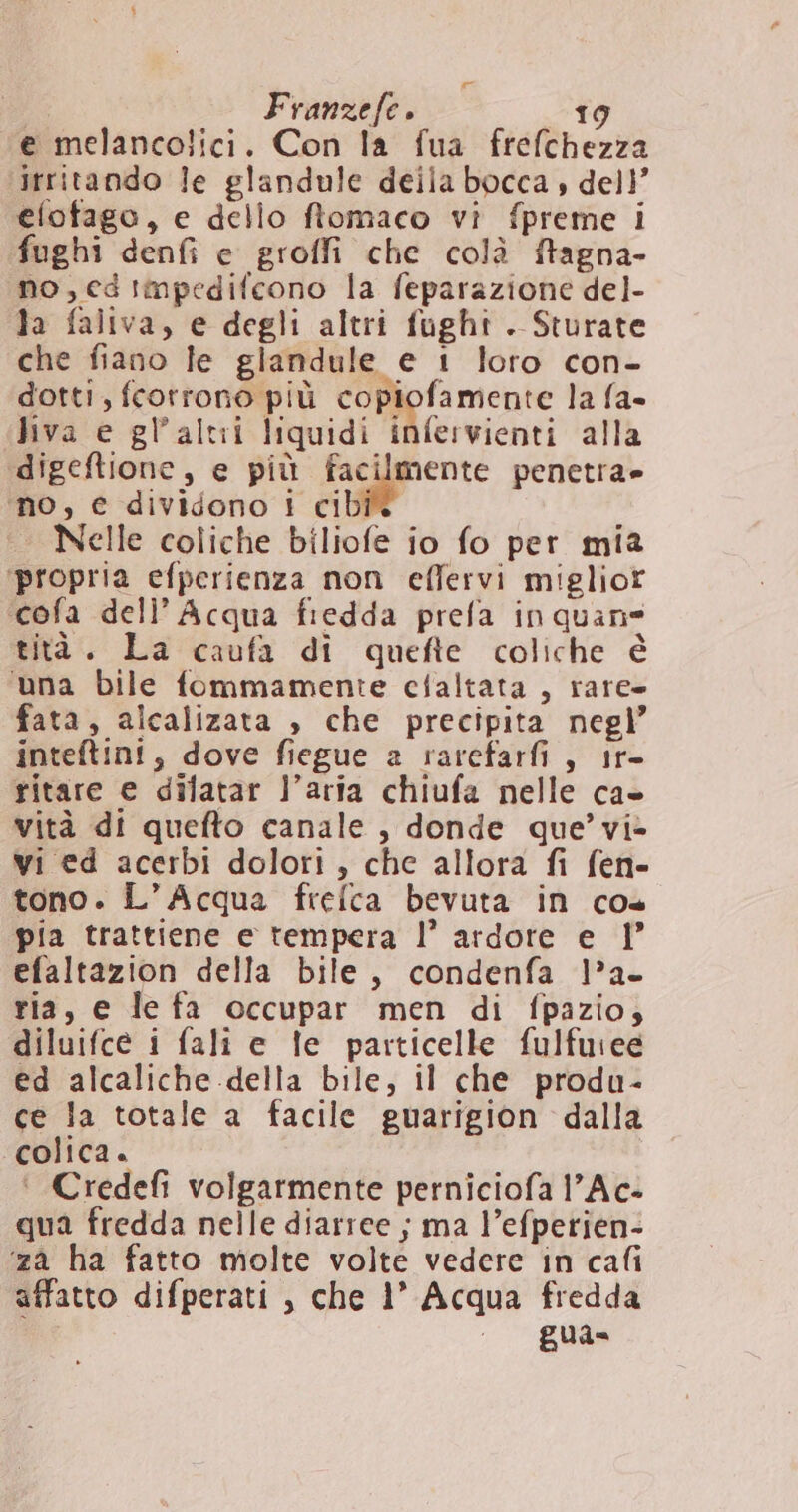 e melancolici. Con la fua frefchezza irritando le glandule deila bocca , dell’ elofago, e dello ftomaco vi fpreme i fughi denfi e groffi che colà ftagna- no,edtmpedifcono la feparazione del- la faliva, e degli altri fught . Sturate che fiano le glandule e 1 loro con- dotti, fcorrono più copiofamente la fa- Jiva e gl’altii liquidi infervienti alla ‘digeftione, e più facilmente penetra» ‘no, € dividono i cib Nelle coliche biliofe io fo per mia ‘propria efperienza non eflervi miglior ‘cofa deli’ Acqua fredda prefa in quane tità. La caufa di quefte coliche è ‘una bile fommamente cfaltata , rare fata, alcalizata , che precipita negl’ inteftini, dove fiegue a rarefarfi , tr- ritare e difatar l’aria chiufa nelle ca» vità di quefto canale, donde que’ vi- wi ed acerbi dolori, che allora fi fen- tono. L'Acqua frelca bevuta in co pia trattiene e tempera l’ ardore e 1° efaltazion della bile, condenfa la. ria, e le fa occupar men di fpazio, diluifce i fali e fe particelle fulfuiee ed alcaliche della bile, il che produ- ce la totale a facile guarigion dalla ‘colica. | ‘ Credefi volgarmente perniciofa l’Ac- qua fredda nelle diarree ; ma l’efperien- ‘za ha fatto molte volte vedere in cafi affatto difperati , che 1° Acqua fredda - gua