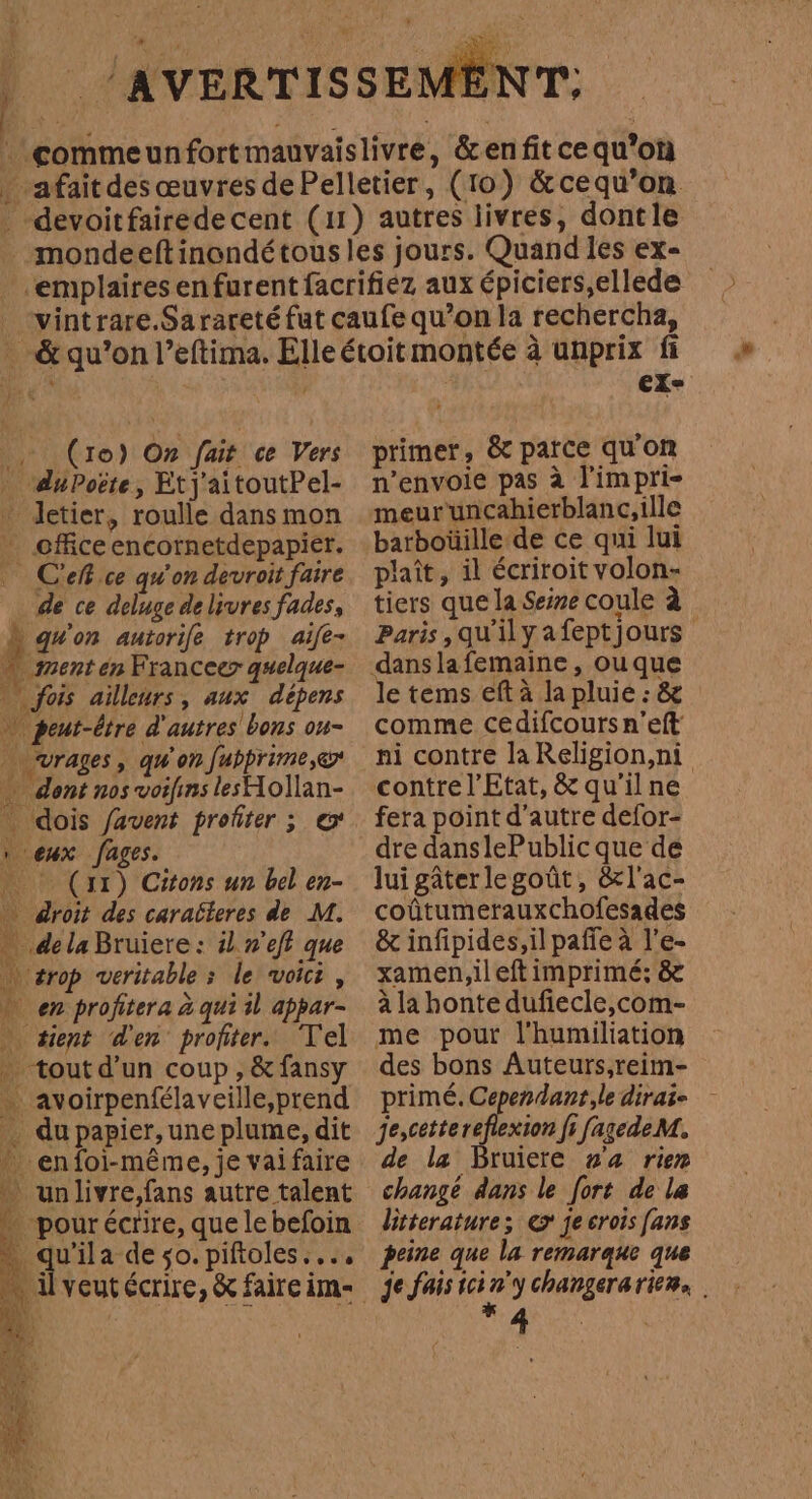 , (ro) On fait ce Vers _ duPoëte, Etj'aitoutPel- * Jetier, roulle dans mon - cfficeencornetdepapier. Ciel ce qu'on devroit faire de ce deluge delivres fades, à qu'on autorife trop aife- … menten Franceer quelque- | fois ailleurs, aux dépens peut-être d'autres bons ou- … vrages, qu'on fubprime,er … dont nos voifins lesHollan- dois favent profiter ; e eux fages. (11) Citons un bel en- droit des caracteres de M. de la Bruiere: il n'eft que trop veritable &gt; le voici, + en profitera à qui il appar- » tient d'en profiter. Tel . tout d'un coup, &amp;fansy … avoirpenfélaveille,prend - dupapier,une plume, dit enfoi-même, je vaifaire un livre,fans autre talent pour écrire, que le befoin pus a deso. piftoles.... . Uyeutécrire, &amp; faire im- primer, &amp; parce qu'on n’envoie pas à P'impri- meuruncahierblanc,ille barboüille de ce qui lui plaît, il écriroit volon- tiers que la Seíne coule à danslafemaine, ou que le tems eft à la pluie : &amp; comme cedifcours n’eft contre l'Etat, &amp; qu'il ne fera point d'autre defor- lui gâterlegoût, &amp;l'ac- coûtumerauxchofesades &amp; infipides,il paffe à l’e- xamen,ileft imprimé; &amp; à la honte dufiecle,com- me pour l'humiliation des bons Auteurs,reim- primé. Cependant, le dirai- je,cetterefiexion fi fagede M. de la Bruiere va rien change dans le fort de la litterature; ex je crois [ans peine que la remarque que