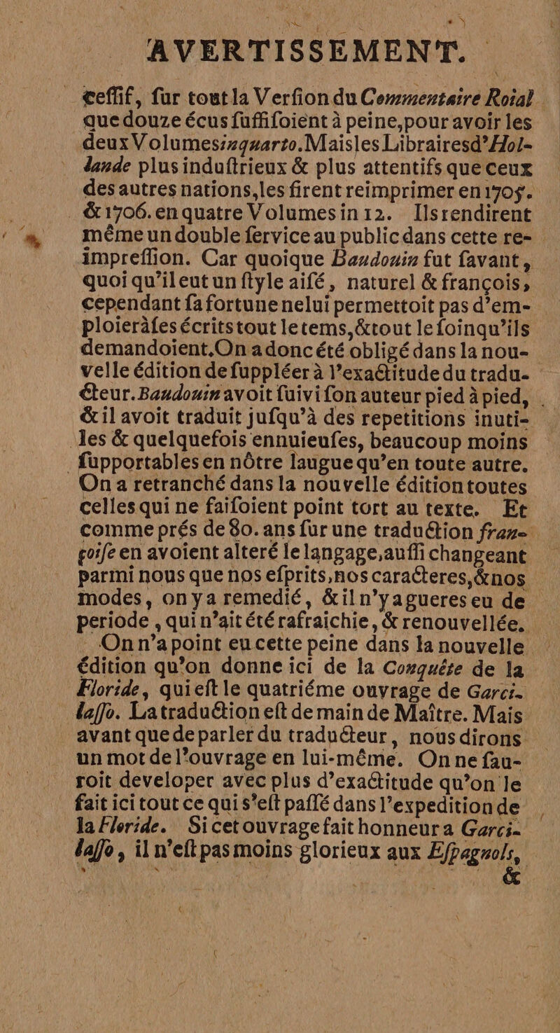 Mi je AVERTISSEMENT. ceffif, fur tout la Verfion du Commentaire Roial que douze écus fuffifoient à peine,pour avoir les deux Volumesizqsarto. Maisles Librairesd*Hol- dande plus induftrieux &amp; plus attentifs que ceux des autres nations,les firent reimprimer en 1705. &amp;1706.enquatre Volumesin12. Ilsrendirent même un double fervice au public dans cette re- impreffion. Car quoique Baudouin fut favant, quoi qu'ileut un ftyle aifé, naturel &amp;françois, cependant fa fortune nelui permettoit pas d’em- ploieräfesécritstout letems,&amp;tout lefoinqu’ils demandoient,On adoncété obligé dans la nou- velle édition de fuppléer à l’exactitude du tradu- teur. Baudouin avoit fuivifon auteur pied àpied, . &amp; il avoit traduit jufqu’à des repetitions inuti- les &amp; quelquefois ennuieufes, beaucoup moins . fupportables en nôtre laugue qu’en toute autre. On a retranché dans la nouvelle éditiontoutes celles qui ne faifoient point tort au texte. Et comme prés de 80. ans fur une traduction fran goife en avoient alteré le langage,auffi changeant parmi nous que nos efprits,nos caracteres, &amp;nos modes, on ya remedié, &amp;iln’yagueres eu de periode , qui n’aitétérafraichie, &amp; renouvellée. On n’a point eu cette peine dans la nouvelle Édition qu’on donne ici de la Conquête de la Floride, quieft le quatriéme ouvrage de Garci. daffo. Latraduétion eft de main de Maître. Mais avant que de parler du traduéteur, nous dirons un mot de l’ouvrage en lui-même. On ne fau- roit developer avec plus d’exactitude qu’on le fait ici tout ce qui s*elt paflé dans l’expedition de la Floride. Sicetouvragefait honneura Garci. dao, il n'elt pas moins glorieux aux E/pagrols, LS