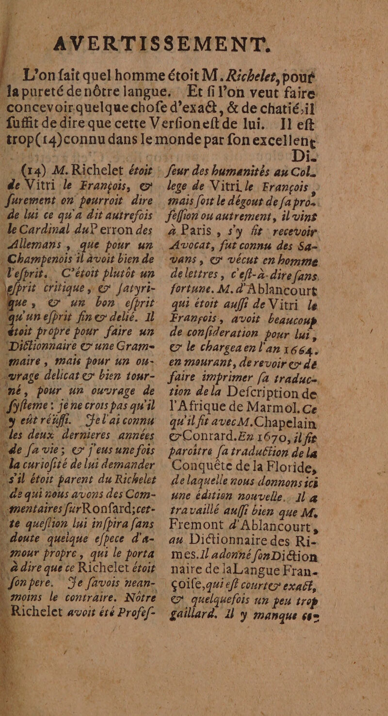 4 - (14) M. Richelet érois de Vitri le François, e Jfurement on peurroit dire de lus ce qu'a dit autrefois le Cardinal du? erron des Allemans , que pour un » Champenois il avoit bien de Tefhrit.. C'étoit plutôt un Prit critique y € Jatyri- qu'une/prii fines delié. 11 étoit propre pour faire un 'Diétiopnaire &gt; une Gram- maire, Mais pour un om- vrage delicat es bien tour- né, pour un ouvrage de ¡Sylleme: je ne crors pas qu'il “yeñtréfi. Felaiconna des deux dernieres années de Ja vie; e j'eus une fois da curiofité de lui demander US il étoit parent du Richeles de qui nous avons des Com- mentaires furRonfard;cer- | te queflion lui in/pira fans » doute quelque efpece d'a- » mour propre, qui le porta N 7: ; Ls 1,4 dire que ce Richelet ésos Jonpere. Te [avois nean- gmoims le contraire. Nótre le lege de Vitri le François, mais for le dégout de [a pro. felfion ou autrement, il vins a Paris , Sy ft recevoir Avocat, fut connu des Sa= vans , e vécut en homme delettres, c'efl-à-dire fans, fortune. M. d'Ablancourt qui étoit auf de Vitri le Franpois, avoit beaucoup de confideration pour lui, e le chargeaen l'an 1664. faire imprimer [a traduc2. tion dela Defcription de l'Afrique de Marmol. Ce qu'il fit avec M.Chapelain @Conrard.E» 1670, il fe parcitre [a traduétion de la Conquéte de la Floride, de laqueile nous donnons ici une édition nouvelle. Il a travaillé auffi bien que M. Fremont d Ablancourt, au Dictionnaire des Ri- mes.1l adonné fon Di&amp;ion naire de laLangue Fran. Çoile,g#1 eff courter exact, © quelquefois un pen trop gaillard. U y manque 66=