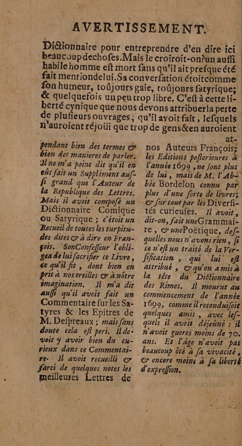 =, Pendant bien des termes es bien des manieres de parler: Unem'a point dit qu'il en eús fait un Supplément auf fe grand que l Auteur de la Republique des Lettres. Mais il avoit compofé un Diétionnaire Comique Ou Satyrique ; c’éroit un Recueil de toutes les turpitu- des ditese> à dire en Fran- fois. SonConfeffeur l'obli- ee qu'il fit , dont bien en prit à nosoreilles e» à nôtre 3mazination. 11 m'a dir Commentaire furles Sa- tyres & les Epitres de M. Defpreaux ; mais fans doute cela efi peri. Ilde- voit y avoir bien du cu- rieux dans ce Commentai- re. Il avoit recueilli e farci de quelques notes les meilleures Lettres de at- | nos Auteurs François: | les Editions poflerienres à l'année 1699 ,ne Jont plus de lui, mais de M. l'Ab+ bée Bordelon connx par plus d'une forte de livres: © far tout par les Diverfi- tés curieufes. 11 avoit, dit-on, fait uneGrammai- re, G'unePoëtique, def= quelles nous n'avons rien, [5 ce n'effun traité de la Ver- ffcation , qui lui eff atiribué , Canon amisà la téte du Dictionnaire des Rimes. Il mourut am commencement de l'année 1699, commeil reconduifoit quelques amis, avec lefa quels al avoit dejeúne : il #'avoit gueres moins de 70. ans. Es l'âge n'avoit pas beaucoup óté à [a vivacité, © encore moins à fa liberté d'expreffion,