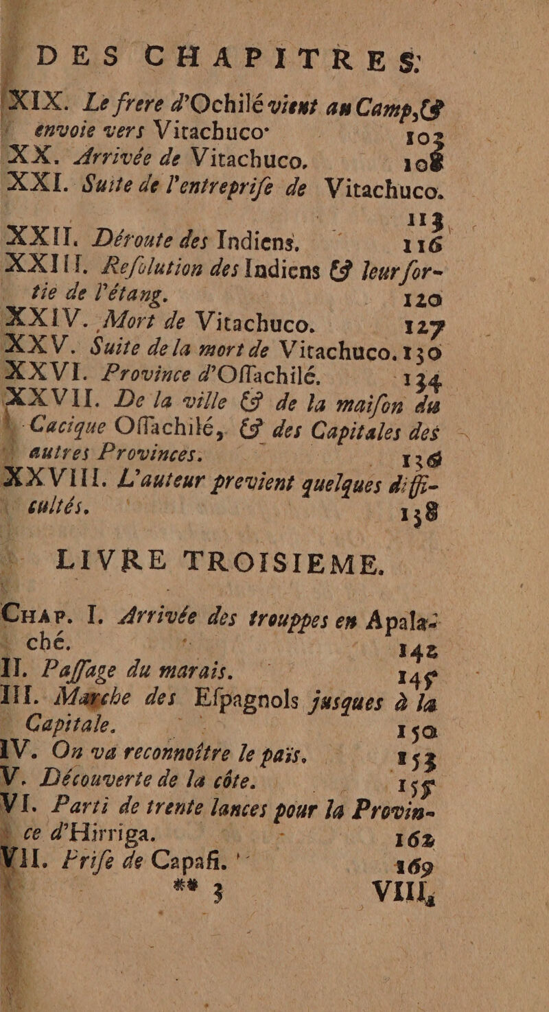 e Lire rere e POChilé vient am Camps envoie vers Vitachuco de XX. Arrivée de Vitachuco. XXI. Suite de Pentreprife de choc 113. . XXII. Déroute des Indiens. 116 XXI. Refolution des Indiens €? leur for- tie de l'étang. A F2 XXIV. Mort de Vitachuco. 127 XXVI. Province d'Offachilé. ‘13 XXVII. De la ville ES de la maifon du à Cacique Offachilé, € des Fe y à al autres Provinces. XXVIL. L'auteur provient quelques di y Y Davies. 138 LIVRE TROISIEME, 4 E Arrivée des trouppes en Apalaz * ché. 142 11. Pafage du marais. 145 Int. Marche des Espagnols jasques à la … Capitale. 159 IV. Ox va reconnoître le pass. 153 V. Découverte de la côte. 155 VI. Parti de trente lances pour la Provin- ce d'Hirriga. : | 162 VAL pie de Capañi. ' 169