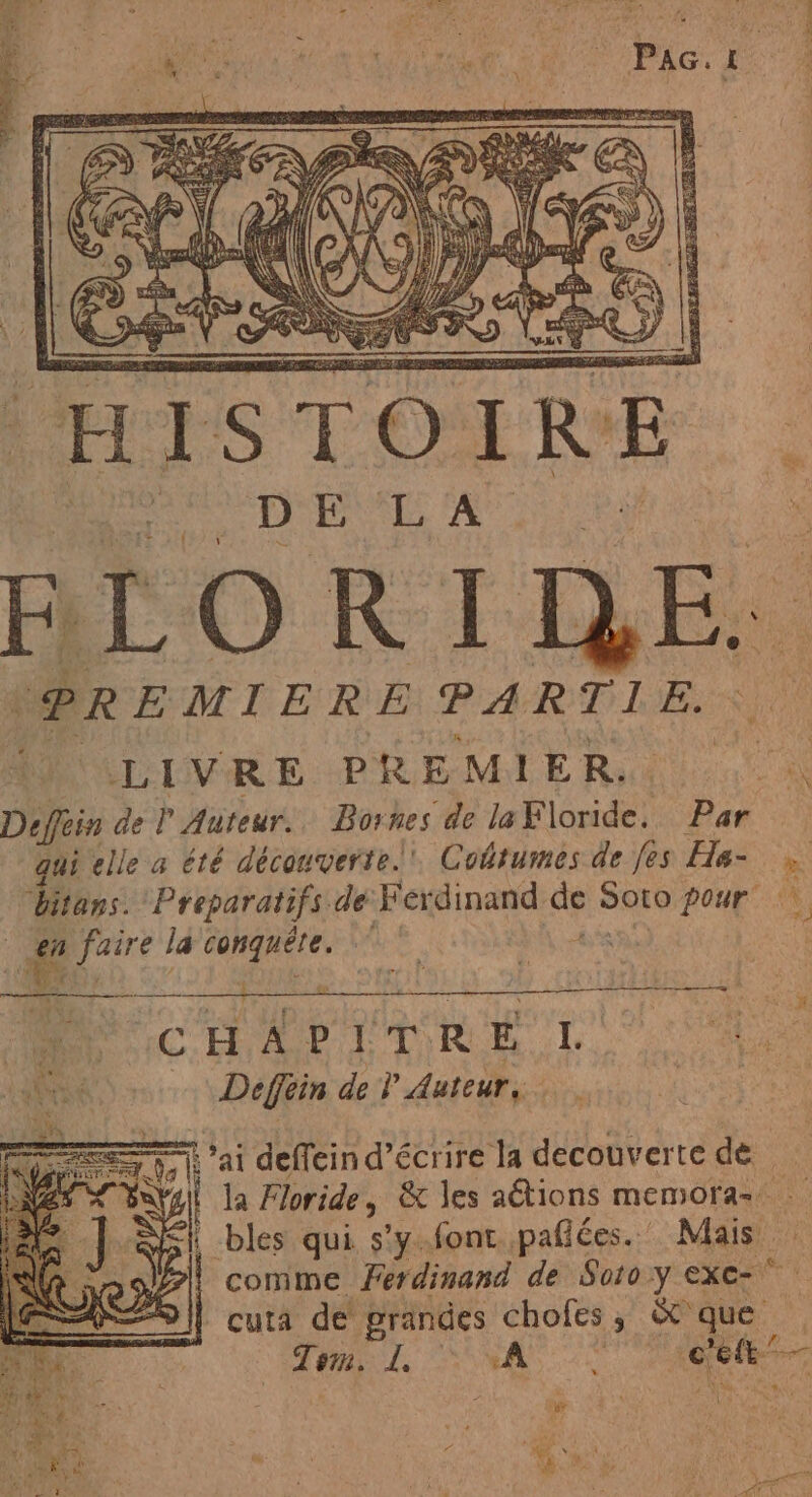 (HIS TO IRE ' BLOR INE: ¡PREMIERE PARTIE. LIVRE PREMIER. | LR Def del Auteur. Bornes de laFloride. Par qui elle a été découverte. Cobrumes de fes Ha- . bitans. Preparatifs de Ferdinand de Soto pour dee. faire la conguéte. E ACNUR UT RES | à Deffin de Y Auteur, ai deffein d'écrire la decouverte de e Floride, & les aétions memora= SN bles qui sy font pafices.:' Mais. 1% comme Ferdinand de Soto y exe- 291 cura de grandes chofes, X que Tom. L. 7, A ee” per,