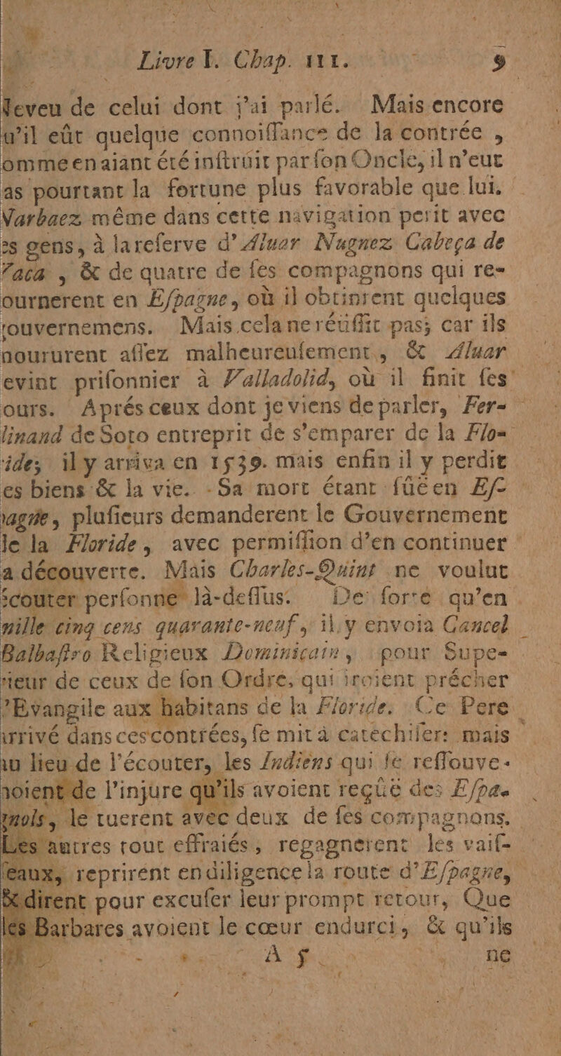 0 Livre Y. Chap. 111.9 Eve de celui dont Pai parlé. Mais encore wil eût quelque connoiffance de la contrée , ommeenajant été inftrüir par fon Oncle, il n'eut as pourtant la fortune plus favorable que lui. Varbaez méme dans cette navigation perit avec :s gens, à lareferve d’ Aluor Nugnez Cabeça de faca , &amp; de quatre de fes compagnons qui re- ournerent en E/pazne, où il obtinrent quelques 'ouvernemens. Mais cela neréüffic pas; car ils noururent aflez malheurenlement. : &amp; Aluar evint prifonnier à Valladolid, où il finir les” ours. Aprés ceux dont je viens de parler, Fer= linand de Soto entreprit de s'emparer de la Flo= ide; ¡il y arriva en 1539. mais enfin il y perdit es biens &amp; la vie. -Sa mort étant füéen Ef age, plufieurs demanderent le Gouvernement le la Horide, avec permiflion d'en continuer : a découverte. Mais Charles-Quint ne voulut ¿couter perfonne la-defus. fe forte : qu’en mille. cing cens quarante-ncaf , 11.y envoia Cancel | Balbafiro Religieux Dominicain, pour Supe- eur de ceux de fon Ordre, qui iroient précher ?Évangile aux habitans de la Floride. Ce Pere wrivé dans cescontrées, fe mita catéchiler: mais w lieu de Y écouter, | les Indiens qui fe reflouve- roient d e l'injure qu Pils avoient reçue des E/pa. ols &gt; am tuerent avec deux de fes compagnons. 'antres tout effraiés, regagnerent les vaif= aux, reprirent endiligence la route d*E/pagre, nt pour excufer leur prompt retour, Que rbares avoient le cœur endurci, &amp; qu’ils E EN ee MO En E