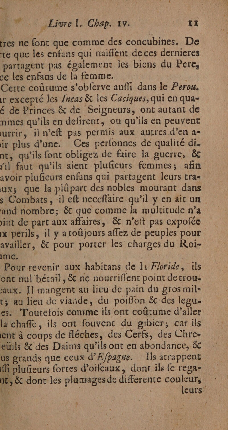 tres ne font que comme des concubines. De te que les enfans qui naiflent de ces dernieres partagent pas également les biens du Pere, ec les enfans de la femme. | Cette coútume s’obferve auffi dans le Perou. ur excepté les Incas &amp; les Caciques, qui en qua- é de Princes &amp; de Seigneurs, ont autant de nmes qu’ils en defirent, ou qu'ils en peuvent urrir, iln'eft pas permis aux autres.d’en a- ir plus d'une. Ces perfonnes de qualité di. nt, qu'ils font obligez de faire la guerre, € lil faut qu'ils aient plufieurs femmes; afin avoir pluficurs enfans qui partagent leurs tra= ux; que la plúpart des nobles mourant dans s Combats, :il eft neceflaire qu'il y en ait un and nombre; &amp; que comme la multitude n’a int de part aux affaires, &amp; n’eit pas expolée ix perils, il y atoújours aflez de peuples pour availler, &amp; pour porter les charges du Roi- ime. | | Pour revenir aux habitans de li Floride, ils ont nul bétail, &amp; ne nourriffent point de trou- aux. Il mangent au lieu de pain du gros mil- ts au lieu de viañde, du poiffon &amp; des lepu- es. Toutefois comme ils ont coútume d’aller la chaffe, ils ont fouvent du gibier; car ils enr à coups de fléches, des Cerfs, des Chre- eúils &amp; des Daims qu’ils ont en abondance, &amp;c us grands que ceux d’Æ/pagne. Ils atrappent fi plufeurs fortes d’oifeaux, dont ils fe rega- ar, dont les plumages de differente couleur, Wir | leurs” 1