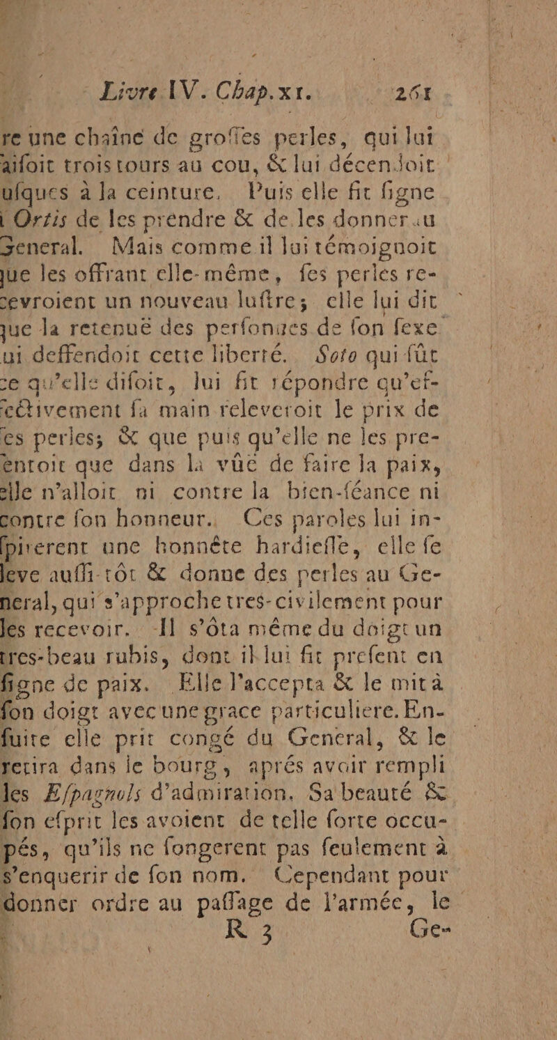 Ÿ £ ed Livre IV. Chap. XI. 0261 re une chaîne de grofles perles, qui Jui aifoit trois tours au cou, &amp; lui décenoit ufques à la ceinture. Puis elle fit figne LOrzis de les préndre &amp; de. les donner «u General. Mais comme il lui témoignoit jue les offrant elle-même, fes perles re- evroient un nouveau luftre; elle lui dit que la retenue des pan nes.de fon Sexe: ui ED ir cette liberté. Soto qui fút ce qu elle difoit, lui fit répondre qu’ef- nea fa main releveroit le prix de es perles; &amp; que puis qu’elle ne les pre- entoit que dans la vue de faire la paix, ile n’alloit ni contre la bien-féance ni contre fon honneur. Ces paroles lui in- pirerent une honnête hardiefle, elle fe leve aufi-tôt &amp; donne des perles au Ge- neral, quis approche tres- civilement pour les recevoir. 11 s’ôta méme du doigtun tres-beau rubis, dont il lui fit prefent en figne de paix. Elle l'accepta &amp; le mita fon doigt avec une grace particuliere. En- fuite elle prit congé du General, &amp; le rerira dans le bourg, aprés avoir rempli les ÆEfpasnols d’ admiration. Sa beauté $ fon efprit les avoient de telle forte occu- pés, qu’ils ne fongerent pas feulement à s’enquerir de fon nom. Cependant pour donner ordre au paflage de l’armée, le \