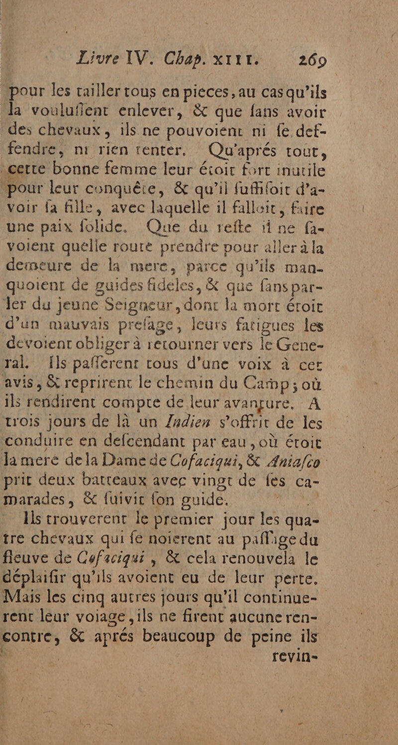 pour les tailler tous en pieces, au cas qu'ils la voulufient enlever, &amp; que fans avoir des chevaux, ils ne pouvoient ni fe def- fendre, ni rien tenter. Qu’aprés tout, certe bonne femme leur éioit fort inutile pour leur conquête, &amp; qu'il fufifoit d'a- voir la fille, avec laquelle il falloit, faire une paix folide. Que du refte ii ne fa- volent quelle route prendre pour aller á la demeure de la mere, parce qu’ils man- quoient de guides fideles, &amp; que fans par- Jer du jeune Seigneur, dont la mort étroit d’un mauvais prelage, leurs fatigues les deévoient obliger à rerourner vers le Gene- ral. {ls pafferent tous d'une voix à cer avis, &amp; reprirent le chemin du Camp; où ils rendirent compte de leur avançure, A trois jours de la un Zadien s'offrir de les conduire en defcendant par eau , où étroit la meré dela Dame de Cofaciqui, &amp; Ania/ío prit deux batteaux avec vingt de fes ca- marades, &amp; fuivic fon guide, té ls trouyerent le premier jour les qua- tre chevaux qui fe noïerent au paflige du fieuve de Cofaciqui , &amp; cela renouvela le déplaifir qu'ils avoient eu de leur perte. Mais les cinq autres jours qu’il continue- rent leur voiage ,ils ne firent aucune ren- contre, &amp; aprés beaucoup de peine ils ; | | revin-