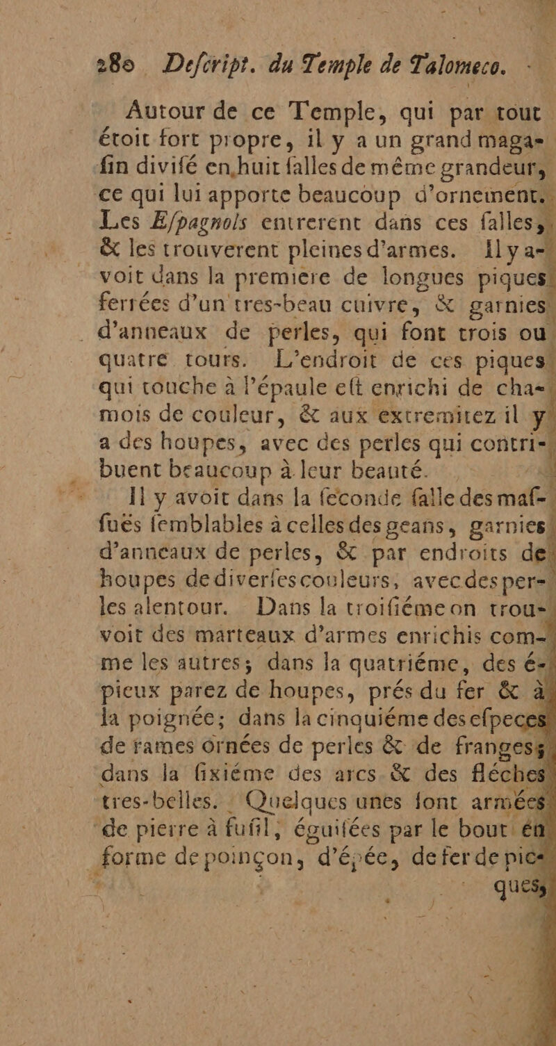 Autour de ce Temple, qui par tout. étoit fort propre, il y a un grand maga» fin divifé en,huit falles de même grandeurs. ce qui lui apporte beaucoup d’orneinent Les E/pagnols entrerent dans ces falles, &amp; les trouverent pleinesd'armes. 1lyas voit dans la premiere de longues piques ferrées d’un tres-beau cuivre, &amp; garnies. _d’anneaux de perles, qui font crois ou, quatre tours. L'endroit de ces piques! qui touche à Pépaule elt enrichi de cha= mois de couleur, à aux extremitez il y a des houpes, avec des perles qui contri- buent beaucoup à à leur beauté. y l1 y avoit dans la feconde falle des mate} fuës femblables à celles des geans, garnies d'anneaux de perles, &amp; par endroits de houpes dediverlescouleurs, avec des per= les alentour. Dans la troifiémeon trou= voit des marteaux d’armes enrichis com-| me les autres; dans la quatriéme, des é=: picux parez de houpes, prés du fer &amp; la poignée; dans la cinquiéme des elpeces! de rames ornées de perles &amp; de fanecel + dans la fixiéme des arcs. &amp; des féches' tres-belles. Quelques unes font armées! “de pierre à fuñl, éguitées par le bout ét forme de poinçon, dé épée, deter gr 4