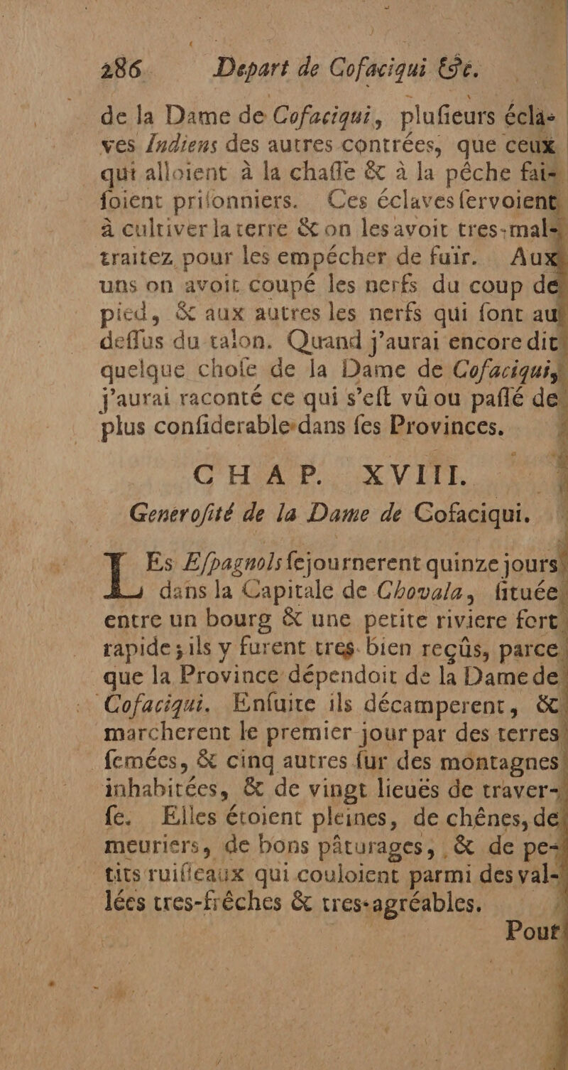 de la Dame de Cofaciqui, plufieurs éclas | ves {ndiens des autres contrées, que ceux. qui alloient à la chale &amp; à la pêche fais foient prilonniers. Ces éclaves fervoient, à cultiver la terre &amp; on les avoit tres-mal® traitez pour les empécher de fuir. Au: uns on avoit coupé les nerfs du coup d pied, X aux autres les nerfs qui font a deffus du talon. Quand j'aurai encore dit quelque chole de la Dame de Cofaciquiy j'aurai raconté ce qui s’eft vú ou paflé de plus confiderable-dans fes Provinces. CHAR VITE, 00 Generofité de la Dame de Cofaciqui. ! { ue Efpagnols fejou rnerent quinze jours: dans la Capitale de Chovala, fituée entre un bourg &amp; une petite riviere fort rapide ;ils y furent tres. bien recús, parce, que la Province dépendoit de la Dame de“ Cofaciqui. Enfuire ils décamperent, SC marcherent le premier jour par des terres! femées, &amp; cinq autres fur des montagnes | inhabitées, &amp; de vingt licués de traver+ fe. Elles étoient pleines, de chênes, de meuriers, de bons pâturages, ,&amp; de pes tits ruifleaux qui couloient parmi des yal- lécs tres-fréches &amp; tres: agréables.