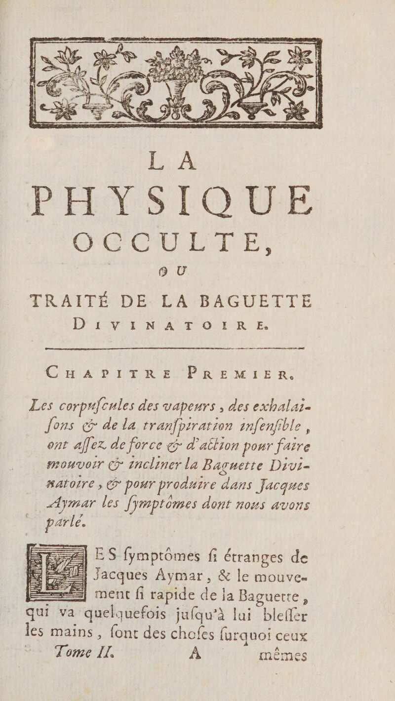 TRAITÉ DE LA BAGUETTE D'IVIiN A TOIRE mm CHA 9 LTR EUPRENITE 2: A] ES fymptômes fi étranges de HE) Jacques Aymar, &amp; le mouve | ment fi rapide de ja Baguette, qui va quelquefois jufqu’à lui blefler les mains, font des chofes furquoi ceux Tome IL, Ars mêmes