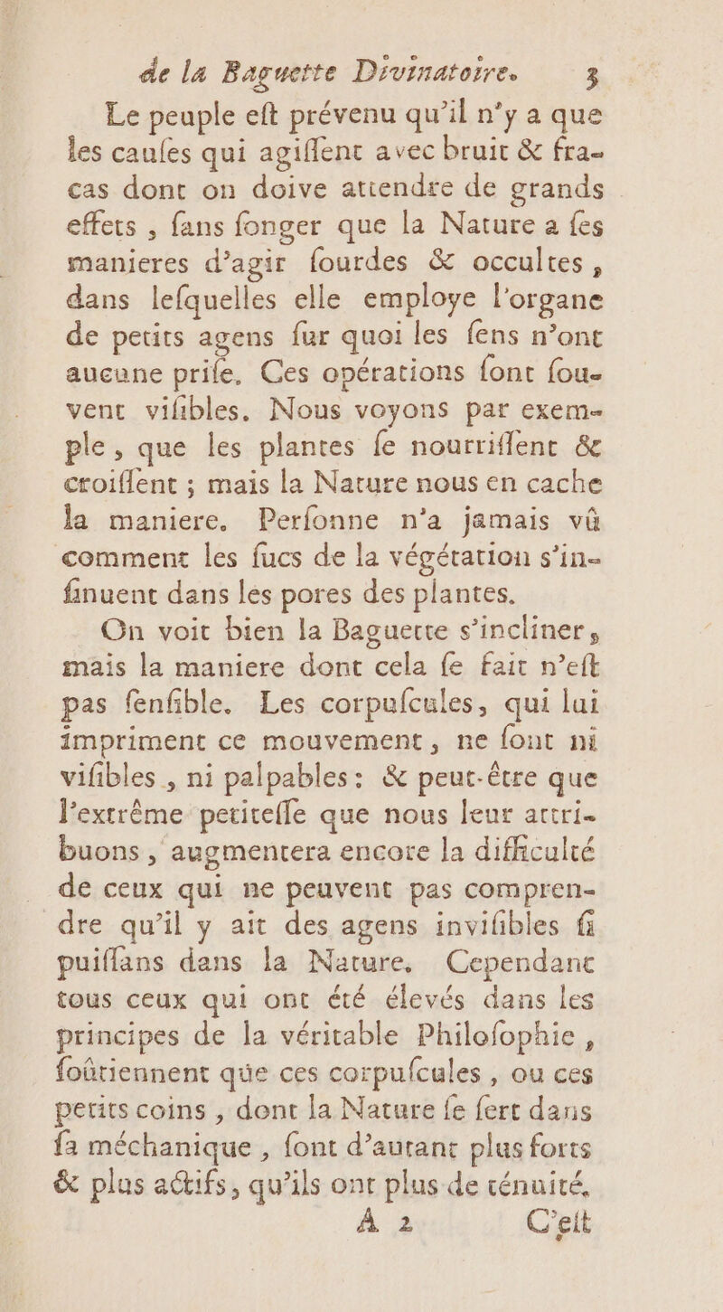 Le peuple eft prévenu qu’il n’y a que les caufes qui agiflenc avec bruit &amp; fra- cas dont on doive atiendre de grands effets , fans fonger que la Nature a fes manieres d’agir fourdes &amp; occultes, dans lefquelles elle employe l'organe de petits agens fur quoi les fens n’ont aucune prile, Ces opérations {ont fou vent vifibles. Nous voyons par exem- ple, que les plantes fe nourriflenc &amp; croiflent ; mais la Nature nous en cache la maniere. Perfonne n'a jamais vû comment les fucs de la végétation s’in- finuent dans les pores des plantes. On voit bien la Baguerte s’incliner, mais la maniere dont cela fe fait n’eft pas fenfible. Les corpulcules, qui lui impriment ce mouvement, ne fout ni vifibles , ni palpables: &amp; peut-être que lextrême petitefle que nous leur artri. buons , augmentera encore la difficulté de ceux qui ne peuvent pas compren- dre qu’il y ait des agens invilibles fi puiflans dans la Nature, Cependanc tous ceux qui ont été élevés dans les principes de la véritable Philofophie, foûtiennent que ces corpufcules , ou ces petits coins , dont la Nature fe fert dans fa méchanique , font d'autant plus forts &amp; plus actifs, qu’ils ont plus de ténuité, À 2 C'eit