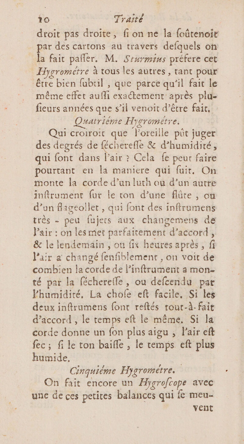 droit pas droite, fi on ne la foûtenoie par des cartons au travers defquels on la fait pañler. M. Siurmius préfere cet Hygromerre à tous les autres , tant pour être bien fubtil , que parce qu’il fait le même effet aufli exactement après plu- fieurs années que s’il venoit d’être fait, Quatriéme Hygrometre. Qui croiroit que l'oreille pût juger des degrés de fécherefle &amp; d’humidité, qui font dans l'air ? Cela fe peur faire pourtant en la maniere qui fuit, On monte la corde d’un luth ou d’un autre inftrument fur le ton d’une flûte , on d’un flageollet , qui font des inftrumens très - peu fujers aux changemens de Vair : on lesmet parfaitement d'accord, &amp; le lendemain , ou fix heures après, fi l'air a changé fenfiblement , on voit de combien la corde de l’infirument a mon té pat la fécherefle, ou defcendu par Fhumidité, La chole eft facile, Si les deux inftrumens font reftés rour-À. fait d’accord , le temps eft le même. Si la corde donne un fon plus aigu , l'air eft fec; file ton baifle , le temps eft plus humide, | Cinquième Hygromitre. On fait encore un Hygrofcope avec une de ces petites balances qui fe meu- vent