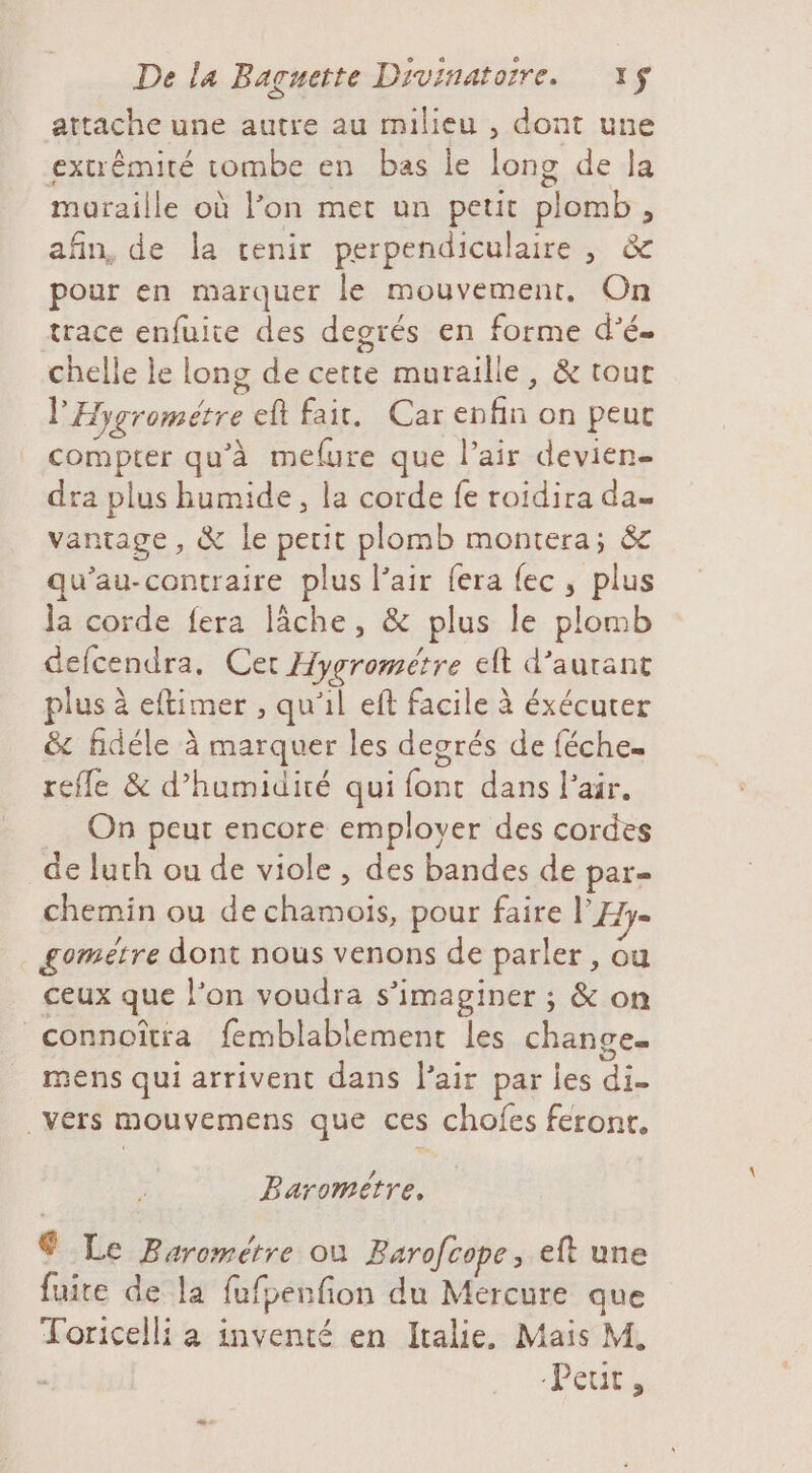 attache une autre au milieu , dont une extrémité tombe en bas le long de la muraille où l’on met un peut plomb, afin, de la cenir perpendiculaire , &amp; pour en marquer le mouvement. On trace enfuite des degrés en forme d’é. chelle le long de cette muraille, &amp; tour l'Hygrométre eft fair. Car enfin on peut compter qu’à mefure que l’air devien- dra plus bumide, la corde fe roidira da vantage , &amp; le petit plomb montera; &amp; qu’au-contraire plus l'air fera {ec, plus la corde fera lâche, &amp; plus le plomb defcendra. Cet Hygrométre elt d’aurant plus à eftimer , qu'il eft facile à éxécuter &amp; fidéle à marquer les degrés de féche. refle &amp; d'humidité qui font dans l'air. _ On peur encore employer des cordes de luth ou de viole , des bandes de par chemin ou de chamois, pour faire l'Hy= gométre dont nous venons de parler, ou ceux que l’on voudra s’imaginer ; &amp; on connoîtia femblablement les change. mens qui arrivent dans l'air par les di vers mouvemens que ces chofes feront. Baromètre. ® Le Barométre ou Barofcope, eft une fuite de la fufpenfion du Mercure que Toricelli a inventé en Italie. Mais M. “Peut,