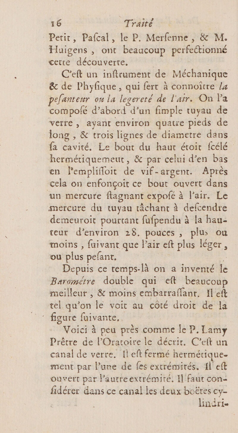 Petit, Pafcal, le P. Merfenne , &amp; M. Huigens , ont beaucoup perfettionné cetre découverte, C'eft un infirument de Méchanique &amp; de Phyfique, qui fert à connoirre la pefantenr on la legereté de l'arr. On Pa compolé d’abord d’un fimple tuyau de verre, ayant environ quatre pieds de long , &amp; trois lignes de diametre dans fa cavité. Le bout du haut étoit fcélé hermétiquemeut, &amp; par celui d'en bas en lemplifloit de vif-argent. Après cela on enfonçoit ce bout ouvert dans ‘un mercure ftagnant expofé à l'air. Le mercure du tuyau tâchant à defcendre demeuroit pourtant fufpendu à la hau- teur d'environ 28. pouces , plus ou moins , fuivant que Pair eft plus léger, ou plus pefant, :s Depuis ce temps-là on a inventé le Baromètre double qui eft beaucoup meilleur , &amp; moins embarraflanr. Il eft tel qu’on Île voit au côté droit de la figure fuivante. | Voici à peu près comme le P, Lamy Prêtre de l'Orataire le décrir. C’eft un canal de verre. Il eft fermé hermétique ment par l’une de fes extrémités. {left ouvert par lautreextrémité. Il faut con- fidérer Gans ce canal les deux boëres cy- lindrie