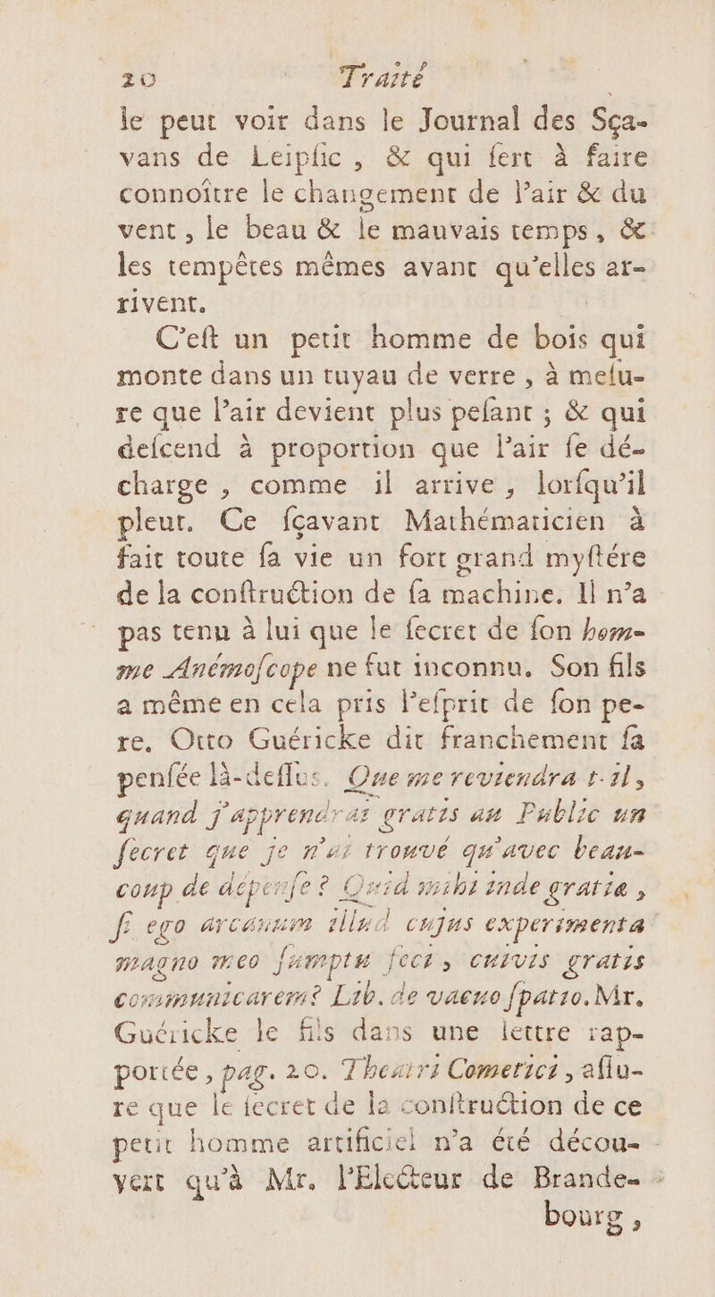 le peut voir dans le Journal des Sça- vans de Leiphic, &amp; qui fert à faire connoître le changement de Pair &amp; du les tempêtes mêmes avant qu’elles ar- rivent, hi C'eft un petit homme de bois qui monte dans un tuyau de verre , à melu- re que l’air devient plus pefant ; &amp; qui defcend à proportion que Pair fe dé. charge , comme üil arrive, lorfqw’il pleur. Ce fçavant Mathémaricien à fait toute fa vie un fort grand myftére de la conftruétion de fa machine. Il n’a pas tenu à lui que le fecret de fon how me Anémofcope ne fur inconnu. Son fils a même en cela pris Pefprit de fon pe- re. Otto Guéricke dir franchement fa penfée là-deflus. Que me reviendra 1:11, quand j'apprendras gratis au Public un fecret que je n'ui trouvé qu'avec beau- conp de déperife? Quid s1b1 inde gratie, fi ego ATCAHHT lle d CHJUS expérimenté HLATRO ME0 Jamptu fects CHIVIS gratis cormmunicarem? Lib. de vaeno Jpatso. Mr. Guéricke le fils dans une lettre rap- portée , pag. 20. Thesir: Comerici , afiu- re que le fecret de la conftruétion de ce bourg ,