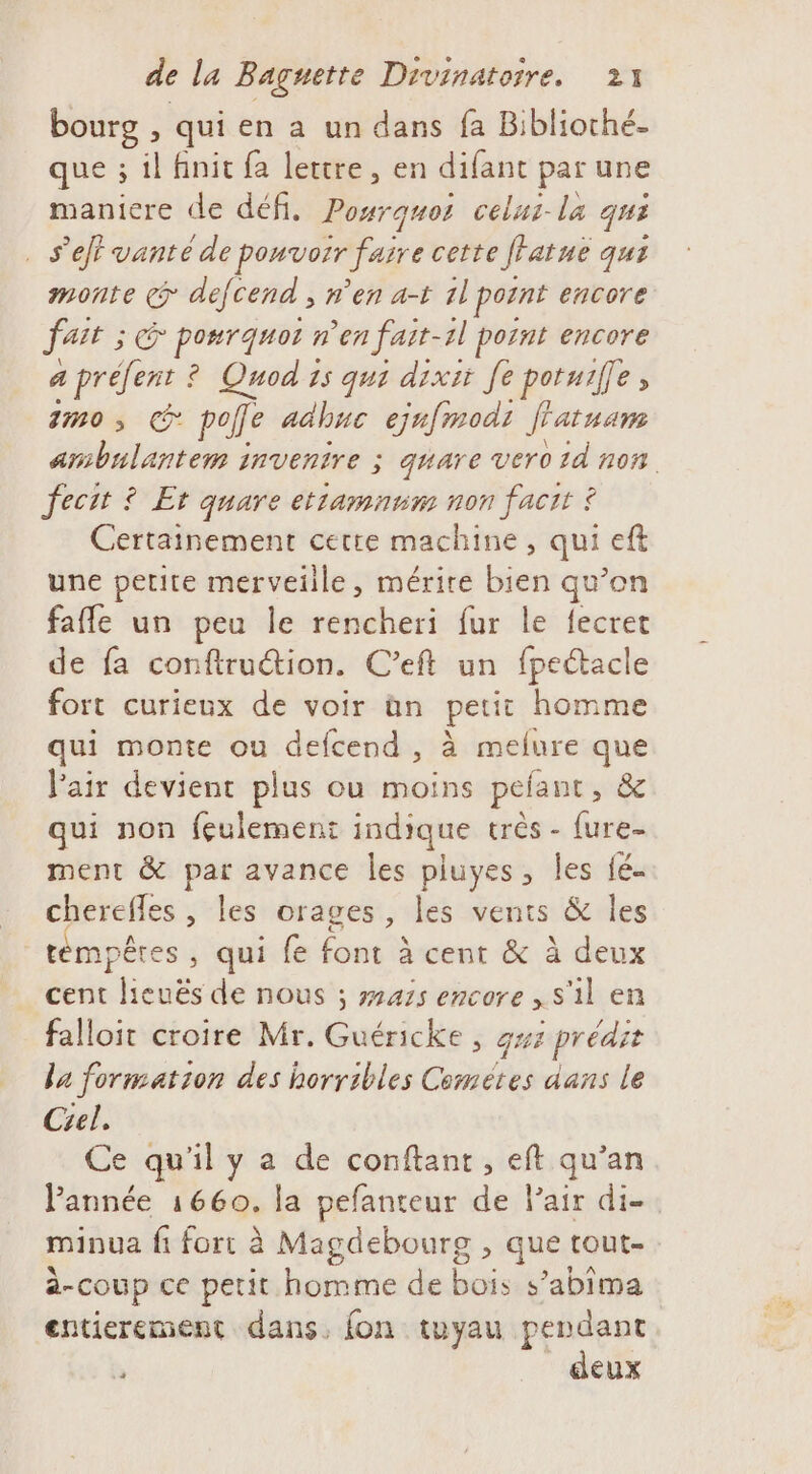 bourg , qui en a un dans fa Biblioché. que ; il finit fa lettre, en difant par une maniere de défi. Posrques celus-la qui . s’et vante de pouvoir faire cette ffatne qui monte &lt;&gt; défcend ; n'en a-t 1l pornt encore ait ; cé po#rquoi n'en fart- 2l point encore a préfent ? Quod 1s qui dixit fe potuiffe, 1m0 , pole adhuc ejnfmodi f'atuam RE invenire ; quare vero 2d non Jecit ? Et quare etramnum non facit ? Certainement cetre machine, qui eft une petite merveille, mérire bien qu’on fafle un peu le rencheri fur le fecret de fa confiru@ion. C’eft un fpeétacle fort curieux de voir àn petit homme qui monte ou defcend , à melure que Pair devient plus ou moins pefant, &amp; qui non feulement indique très - fure- ment &amp; Fe: avance les pluyes, les fé. cherefles , les orages, les vents &amp; les témpêres , qui fe font à cent &amp; à deux cent lieuëés de nous ; 2475 encore , s'il en falloit croire Mr. Guéricke , gs ; prédit la formation des horribles Cemétes dans le Ciel. Ce qu'il y a de conftant , eft qu’an Pannée 1660. la pefanteur de Pair di. minua fi fort à Magdebourg , que tout- à-coup ce petit homme de bois s’abima entierement dans, fon tuyau pendant Ù deux