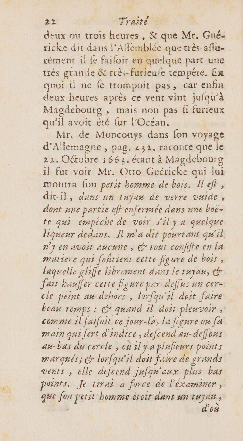 deux ou trois heures , &amp; que Mr. Gué- ricke dit dans l’Afflemblée que très-affu- rément il {e failoir en quelque part une très fra de &amp; rrès-furieule tempête. En quoi il ne fe trompoit pas, car enfin deux heures après ce vent vint jufqu'à Magdebourg mais non pas fi furieux qu'il avoit été fur l'Océan. Mr, de Monconys dans fon voyage d'Allemagne , pag. z 32. raconte que le 22. Octobre 166 3. étant à Magdebourg il fut voir Mr. Otto Guéricke qui lui montra fon petit homme de bois. 11 “h dit-il, dans un tHya# de verre vuide, dont une partie cf enfermée dans nne boë- re qu? empeche de Voir s 4} a quelque liqueur dedans. Il m°a dit pourtant qu 2 n'y en avoit aucune , € tout confiffe en la matiere qui ; fontient cette fi fgure de boss, laquelle gliffe librement dans le tuyans É fat bauf&lt; er cette fs ŒUTE par dcffus #n cer- cle peint At- Fi , lorfqu’il deit faire bean temps : quand 1l doit plenvoir = comme l ie ce jonr-la, la figure ou [a main qui fert d’ fndrce , defcend au- def Hs au-bas du cercle , où 1ly a pluf enrs points marqués; @ lorfqn'il doit farre de grands vents , elle defccrd jufgé'anx plus bas points. Je tirai à force de léxaminer, que e petit homme soit dans un GS  où