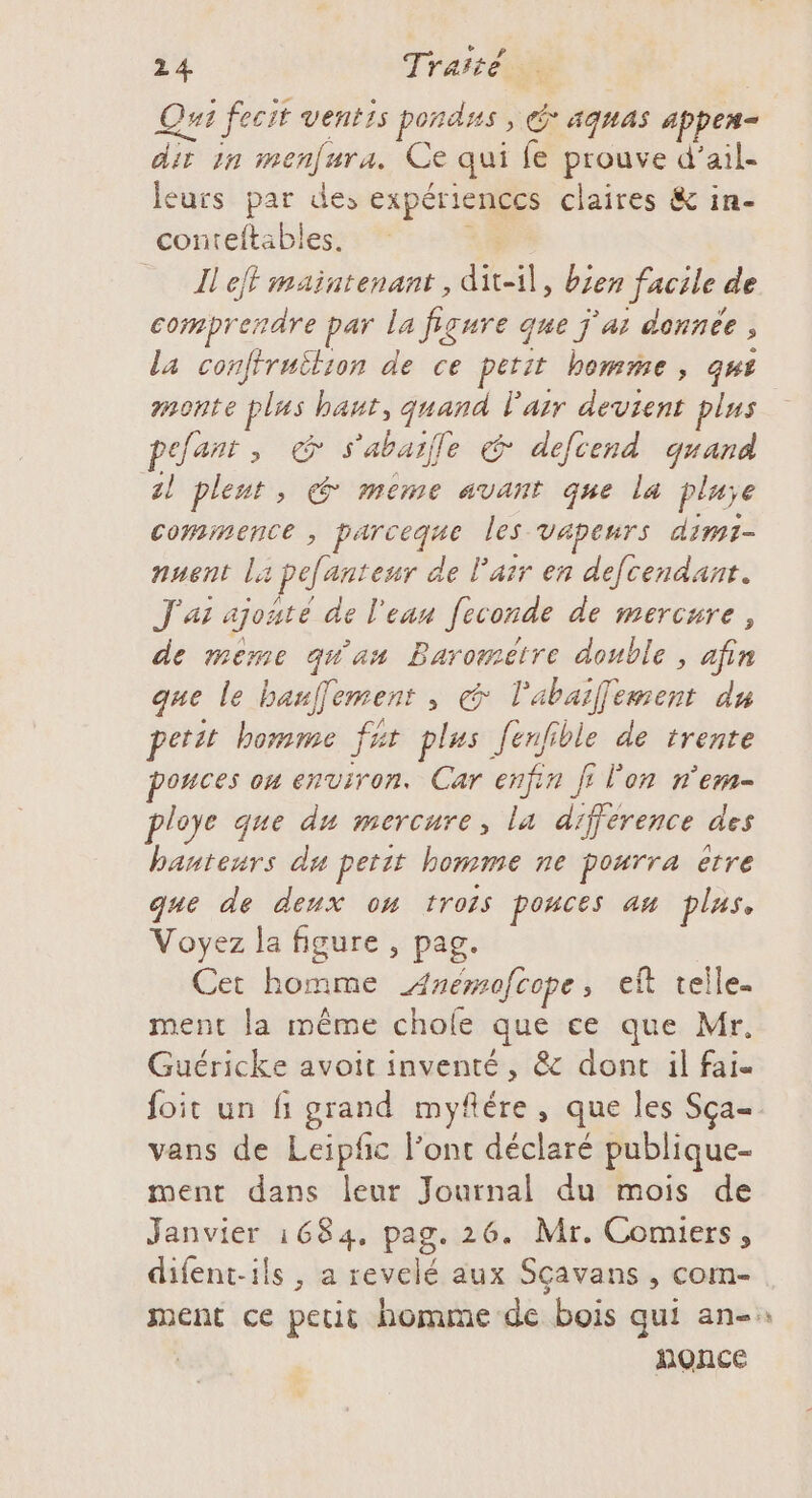 Qui fecit ventis pondss , G* aqnas appem- dir 1n menfura. Ce qui fe prouve d’ail- leurs par de, expériences claires &amp; in- conteftables. | eff maintenant, dit-il, bien facile de comprendre par la figure que j'ar donnée, la confiruilion de ce petit bomme , qus monte plas bant, quand l'air devient plus pefanr, G s'abaile &amp; defcend quand al pleut, € même avant que la pluie commence , parceque les vapeurs dimi- nuent la pefanteur de l'air en defcendant. J'as ajoute de l'eau [econde de mercure, de même quan Barométre double, afin que le bauffement , &amp; l'abaifement du petit bomme fur plus [enfible de trente pouces on environ. Car enfin fi l'on n'em- ploye que du mercure, la difference des banteurs du petit homme ne pourra etre que de deux om trois pouces an plas, Voyez la figure , pag. Cet homme A4nemofcope, eft telle. ment la même chofe que ce que Mr. Guéricke avoit inventé, &amp; dont il fai foit un fi grand myflére, que les Sça- vans de Leipfc lonc déclaré publique- ment dans leur Journal du mois de Janvier 1684, pag. 26. Mr. Comiers, difent-ils, a revelé aux Sçavans , com- nonce Æ