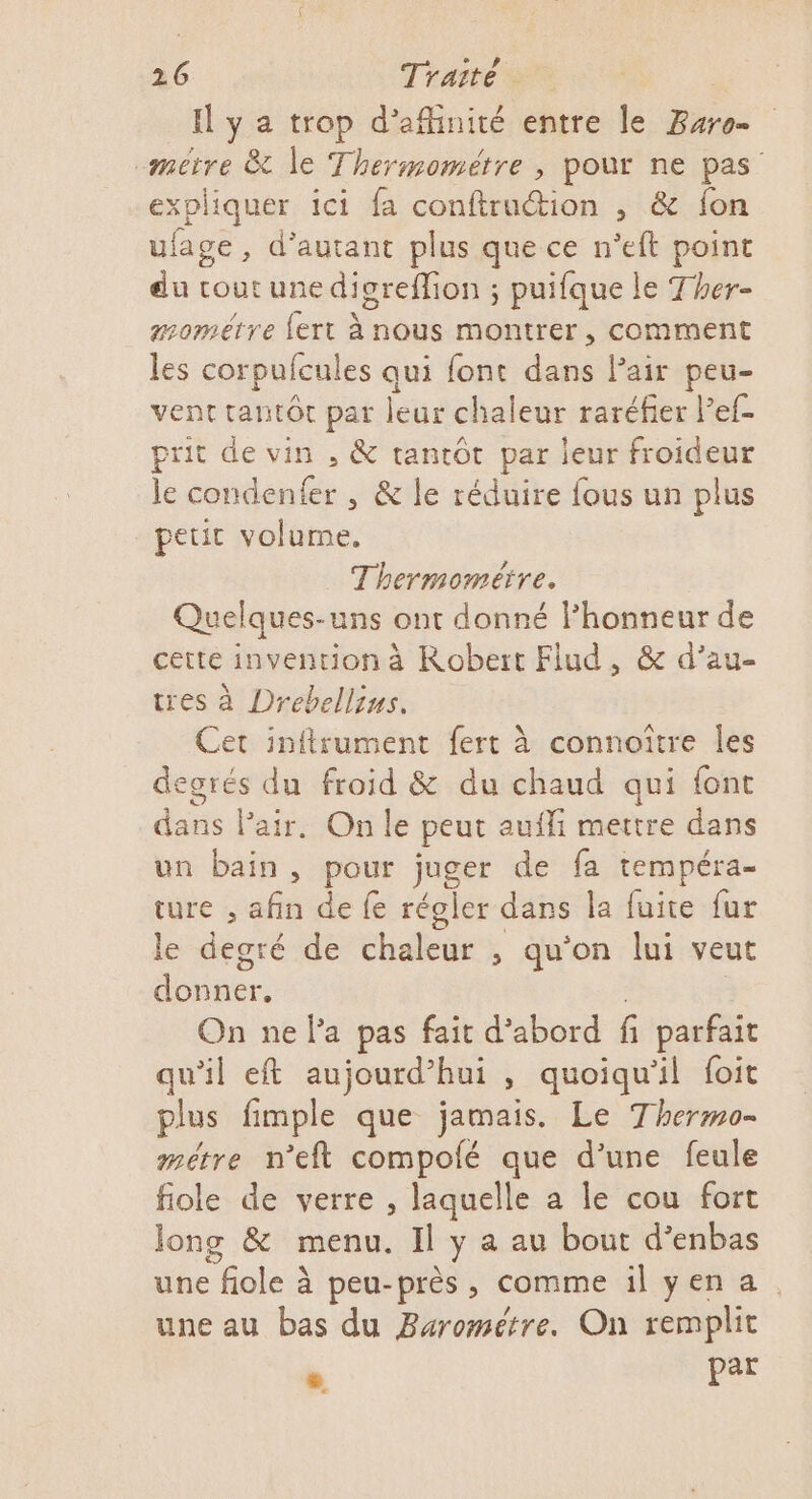 I y a trop d’afhinité entre le Buro- -mitre &amp; le Thermométre , pour ne pas expliquer ici fa conftruction , &amp; {on ufage, d'autant plus que ce n’eft point du cout une digreffion ; puifque le Ther- mométre {ert à nous montrer, comment les corpufcules qui font dans l'air peu- vent tantôt par leur chaleur raréfier Pef- prit de vin , &amp; tantôt par leur froideur le condenfer , &amp; le réduire fous un plus peut volume. Thermoméïre. Quelques-uns ont donné lhonneur de cette invention à Robert Flud, &amp; d’au- tres à Drebellius. Cet inftrument fert à connoître les degrés du froid &amp; du chaud qui font dans Pair. On le peut aufli mettre dans un bain, pour juger de fa tempéra- ture , afin de fe régler dans la fuite fur le degré de chaleur , qu'on lui veut nee On ne la pas fait d’abord f parfait qu'il et aujourd’hui , quoiqu'il foit plus fimple que jamais. Le Thermo- métre n’eft compolé que d’une feule fiole de verre , laquelle a le cou fort Jong &amp; menu. Il y a au bout d’enbas une fiole à peu-près, comme ilyena. une au bas du Barométre. On remplit » par