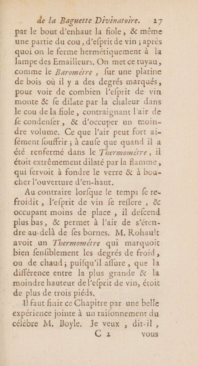 . par le bout d’enhaut la fiole, &amp; même une partie du cou, d’efpritde vin ; après quoi on le ferme hermétiquement à la lampe des Emailleurs, On met ce tuyau, comme le Barométre , fur une platine de bois où il y a des degrés marqués, pour voir de combien l'efprit de vin monte &amp;c fe dilate par la chaleur dans Je cou de la fiole , contraignant l'air de fe condenfer, &amp; d'occuper un moin- dre volume. Ce que l'air peut fort ai- fément fouffrir ; à caufe que quand il a été renfermé dans le Thermometre , 11 étoit extrèmement dilaté par la flamme, qui fervoit à fondre le verre &amp; à bou- cher l’ouverture d’en-haut. Au contraire lorfque le temps fe re- froidit , l'efprit de vin fe reflere , &amp; occupant moins de place , il defcend lus bas, &amp; permet à l’air de s’éren- dre au-delà de fes bornes. M. Rohault avoit un Thermométre qui marquoit bien fenfiblement les degrés de froid, ou de chaud; puifqu’il affure , que la différence entre la plus grande &amp; la moindre hauteur de l’efprit de vin, étoit de plus de trois piéds. Il faut finir ce Chapitre par une belle expérience jointe à un raifonnement du célébre M, Boyle, Je veux , dit-il, C 2 vous