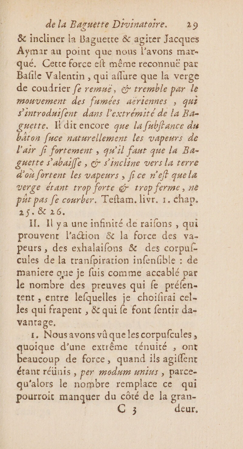 &amp;c incliner la Baguette &amp; agiter Jacques Aymar au point que nous l'avons mar- qué. Cette force eft même reconnuë par Bafile Valentin , qui aflure que la verge de coudrier fe remné, &amp; tremble par le mouvement des fumées aëriennes , qui s’introduifent dans l'extrémité de la Ba- guette. Hdit encore que la fabtance du bâton fuce naturellement les vapeurs de l'air fi fortement , qu'il faut que la Ba- guette s'abaille, «&gt; s'incline vers la terre d’où fortent les vapeurs ; fi ce r'eft quela verge étant trop forte @ trop ferme, ne pat pas Je courber. Teflam. livr. 1. chap. 3. 26, il. 1l ya une infinité de raifons , qui prouvent l’action &amp; la force des va. peurs, des exhalaifons &amp; des corpuf- cules de la tranfpiration infenfible : de maniere que je fuis comme accablé par le nombre des preuves qui fe préfen- tent , entre lefquelles je choifirai cel- les qui frapent , &amp; qui fe font fentir da- vanrage. 4. Nousavons vüquelescorpufcules, quoique d’une extrême ténuiré , ont beaucoup de force, quand ils agiflent étant réünis , per modnm unius , païce- qu'alors le nombre remplace ce qui pourroit manquer du côté de la gran- C 3 deur,