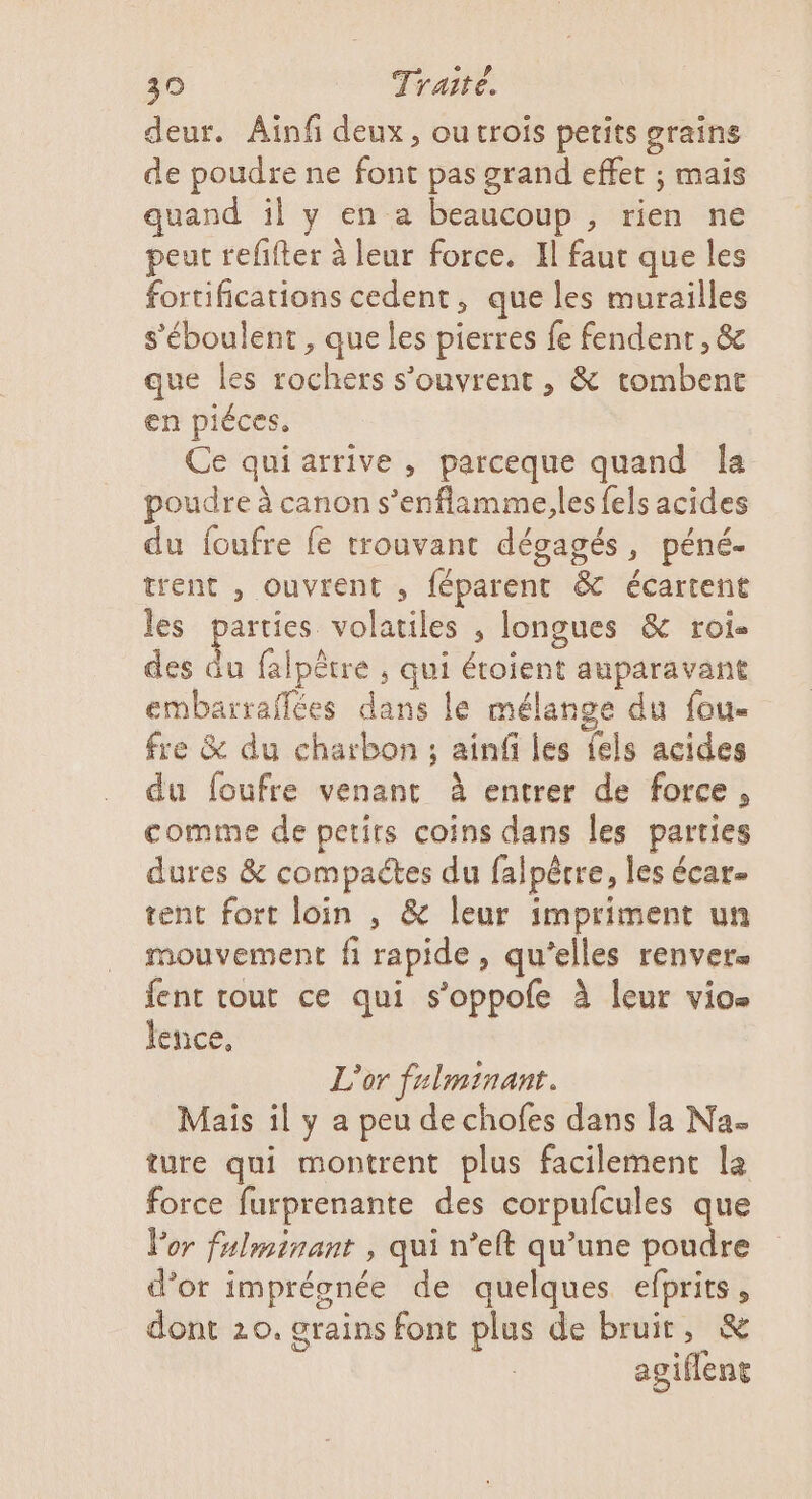 deur. Ainf deux, ou trois petits grains de poudre ne font pas grand effet ; mais quand il y en a beaucoup , rien ne peut refifter à leur force. Il faut que les fortifications cedent, que les murailles s'éboulent, que les pierres fe fendenr, &amp; que les rochers s'ouvrent , &amp; tombent en piéces, Ce quiarrive , parceque quand Îa poudre à canon s’enflamme,les fels acides du foufre fe trouvant dégagés, péné- trent , ouvrent , féparent &amp; écartent les parties volatiles , longues &amp; roi. des . falpêtre ; qui étoient auparavant embarraffées dans le mélange du fou- fre &amp; du charbon ; ainf les {els acides du foufre venant à entrer de force, comme de petits coins dans les parties dures &amp; compactes du falpêtre, les écar- tent fort loin , &amp; leur impriment un mouvement fi rapide, qu'elles renvers fent tout ce qui s’oppofe à leur vio- lence, L'or fulminant. Mais il y a peu de chofes dans la Na- ture qui montrent plus facilement la force furprenante des corpulcules que Vor fulminant , qui n’eft qu'une poudre d’or imprégnée de quelques efprits, dont 20. grains font plus de bruit, &amp; agiflent