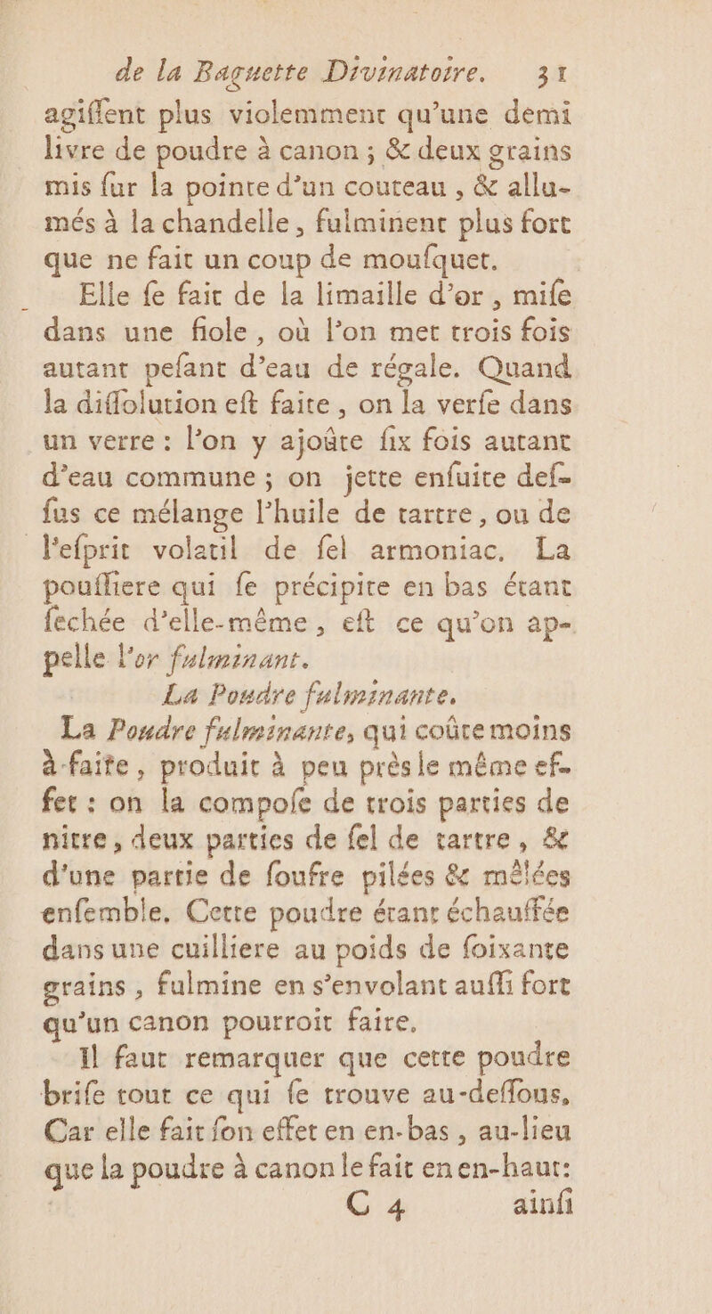 agiffent plus violemment qu’une demi livre de poudre à canon ; &amp; deux grains mis fur la pointe d’un couteau , &amp; allu- més à la chandelle, fulminenct plus fort que ne fait un coup de moufquet. Elle fe fair de la limaille d’or , mife dans une fiole, où l’on met trois fois autant pefant d’eau de régale. Quand la diflolution eft faite , on la verfe dans un verre : l’on y ajoûte fix fois autant d’eau commune ; on jette enfuite def= fus ce mélange l'huile de tartre , ou de Fefprit volatil de fel armoniac, La poufliere qui fe précipite en bas étant fechée d'elle-même, eft ce qu’on ap- pelle l'or fulminant. La Poudre fulminante. La Poudre fulminante, qui coûte moins à faite, produit à peu prèsle même ef. fer : on la compofe de trois parties de nitre, deux parties de fel de tartre, &amp; d'une partie de foufre pilées &amp; mêlées enfemble, Cette poudre érant échauffée dansune cuilliere au poids de foixante grains , fulmine en s’envolant auffi fort qu’un canon pourroit faire, Il faut remarquer que cette poudre brie tout ce qui {e trouve au-deffous, Car elle fait fon effet en en-bas , au-lieu que La poudre à canon le fait enen-haur: C 4 ainfi