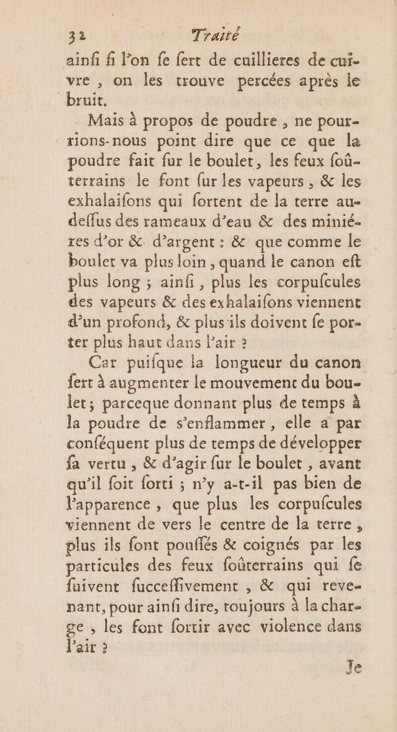 ainf fi l’on fe {ert de cuillieres de cui- vre , on les trouve percées après le bruit. Maïs à propos de poudre , ne pour- æions-nous point dire que ce que la poudre fait fur le boulet, les feux foû- terrains le font fur les vapeurs , &amp; les exhalaifons qui fortent de la terre au- deffus des rameaux d’eau &amp; des minié- res d’or &amp; d’argent: &amp; que comme le boulet va plus loin , quand le canon eft plus long ; ainfi, plus les corpufcules des vapeurs &amp; des exhalaifons viennent d’un profond, &amp; plus ils doivent fe por- ter plus haut dans l'air 2 Car puifque la longueur du canon fert à augmenter Le mouvement du bou- let; parceque donnant plus de temps à la poudre de s’enflammer , elle a par conféquent plus de temps de développer fa vertu , &amp; d’agir fur le boulet , avant qu’il foit forti ; n’y a-t-il pas bien de l'apparence , que plus les corpufcules viennent de vers le centre de la terre, plus ils font pouflés &amp; coignés par Îles particules des feux foûterrains qui fe füivent fucceflivement , &amp; qui reve- nant, pour ainfi dire, toujours à la char ge ; les font fortir avec violence dans Pair 2 Je