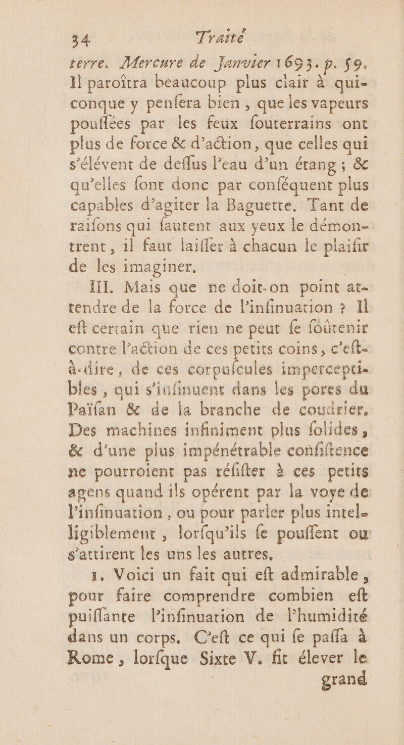 terre. Mercure de Janvier 1653. p. $9. Il paroïtra beaucoup plus ciair à qui- conque y penfera bien , que les vapeurs pouflées par les feux fouterrains ont plus de force &amp; d’aétion, que celles qui s’élévent de deflus Peau d’un étang ; &amp; qu’elles font donc par conféquent plus capables d’agiter la Baguette. Tant de raifons qui fautent aux yeux le démon- trent, il faut laiffer à chacun le plaifir de les imaginer. HI. Mais que ne doit-on point at- tendre de la force de l’infinuation ? Il eft certain que rien ne peut fe foûrenir contre l’aétion de ces petits coins, c'eft- à-dire, de ces corpulcules impercepti bles , qui s'infinuent dans les pores du Païfan &amp; de la branche de coudrier, Des machines infiniment plus {olides, &amp; d’une plus impénétrable confiftence ne pourroient pas réfifter à ces petits agens quand ils opérent par la voye de: linfinuation , ou pour parler plus intel. ligiblement , lorfqu’ils fe pouflent ow s’attirent les uns les autres, | 1, Voici un fait qui eft admirable, pour faire comprendre combien eft puiflante l’infinuarion de lhumidiré dans un corps. C’eft ce qui fe pafla à Rome, lorfque Sixre V. fit élever le grand