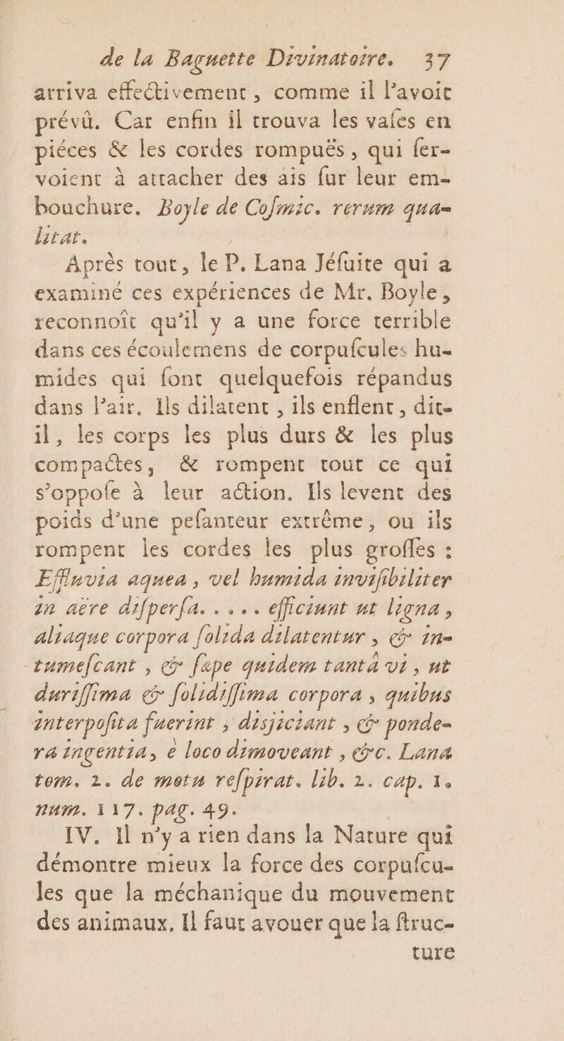 arriva effectivement , comme il lavoic prévû. Car enfin il trouva Îles vaies en piéces &amp; les cordes rompuës, qui fer- voient à attacher des ais fur leur em- bouchure. Boyle de Co IC, TÉTHIR QU'A Litat. Après tout, le P. Lana Jéfuite qui a examiné ces expériences de Mr. Boyle, reconnoît qu’il y a une force terrible dans ces écoulemens de corpufcules hu mides qui font quelquefois répandus dans l'air. Ils dilatent , ils enflent, dit. il, les corps les plus durs &amp; les plus compactes, &amp; rompent tout ce qui s’oppole à leur action. Ils levent des poids d’une pefanteur extrême, ou ils rompent les cordes les plus grofles : Effinvia aquea, vel bumida invifibiliter in aëre difperfa. . ... efficiunt ur ligna, aliaque corpora folida dilatentur , &amp; 1n- ctumefcant , @ fape quidem tanta vi, nt durifima € Jolidiffima corpora , quibus anterpofita fuerint , disjiciant , @ ponde- ra inçentia, e loco dimoveant , exc. Lana tem. 2. de metn refpirat. lib. 2. cap. 1. num. 117. PAG. 49. IV. Il n'ya rien dans la Nature qui démontre mieux la force des corpufcu- les que la méchanique du mouvement des animaux. Il faut avouer que la ftruc- ture