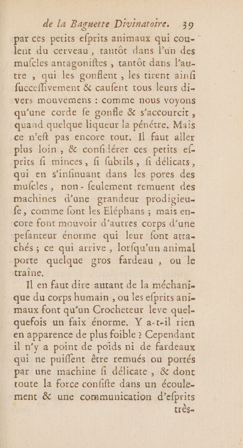 par ces petits efprits animaux qui cou- lent du cerveau, tantôt dans lun des mufcles antagoniftes , tantôt dans lPau- tre , qui les gonflent , les tirent ainfi fucceffivement &amp; caufent tous leurs di- vers mouvemens : COMME nous VOyONS qu’une corde fe gonfle &amp; s’accourcit, quand quelque liqueur la pénétre. Mais ce n’eft pas encore tout. Il faut aller plus loin , &amp; confidérer ces petits ef prics fi minces, fi fubrils, fi délicats, qui en s'infinuant dans les pores des mulcies, non- feulement remuent des machines d’ane grandeur prodigieu… fe, comme font les Eléphans ; mais en core font mouvoir d’autres corps d’une pefanteur énorme qui leur font atra- chés ; ce qui arrive, lorfqu’un animal porte quelque gros fardeau , ou le ; traîne, Il en faut dire autant de la méchani. que du corps humain , ou les efprits ani maux font qu’un Crocheteur leve quel- quefois un faix énorme. Ÿ a-t-il rien en apparence de plus foible ? Cependant il n’y a point de poids ni de fardeaux qui ne puiflent être remués ou portés par une machine fi délicate, &amp; dont toute la force confifte dans un écoule- ment &amp; une communication d’efprits tr'ès=