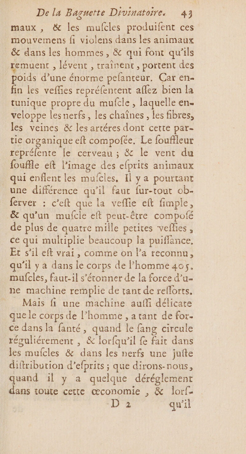 maux , &amp; les mufcles produifent ces mouvemens fi violens dans les animaux &amp; dans les hommes, &amp; qui font qu’ils remuent , lévent , traînent, portent des poids d’une énorme pelanteur. Car en- fin les veffies repréfentent aflez bien la tunique propre du mufcle , laquelle en. veloppe lesnerfs, les chaînes, les fibres, les veines &amp; les artéres dont cette par- tie organique eft compote. Le fouffleur repréfente le cerveau ; &amp; le vent du fouffle eft l’image des efprits animaux qui enflent les mufcles, Il ya pourtant une différence qu’il fauc fur-tout ob- ferver : c'eft que la vefie eft fimple, &amp; qu'un mufcle eft peur-être compofé de plus de quatre mille petites veflies , ce qui multiplie beaucoup la puiflance, Ec s’il eft vrai, comme on l’a reconnu, qu’il ya dans le corps de homme 405, mufcles, faut-il s'étonner de [a force d’u- ne machine remplie de rant de reflorts, - Mais fi une machine auffi délicare que le se de l’homme , a tant de for. ce dans la fanté, quand le fang circule réguliérement , &amp; lorfqu’il fe fie dans 1 mufcles &amp; dans les nerfs une jufte diftriburion d’efprits ; que dirons-nous, quand il y a quelque déréglement dans toute cette œconomie , &amp; lorf- D 2 qu’il