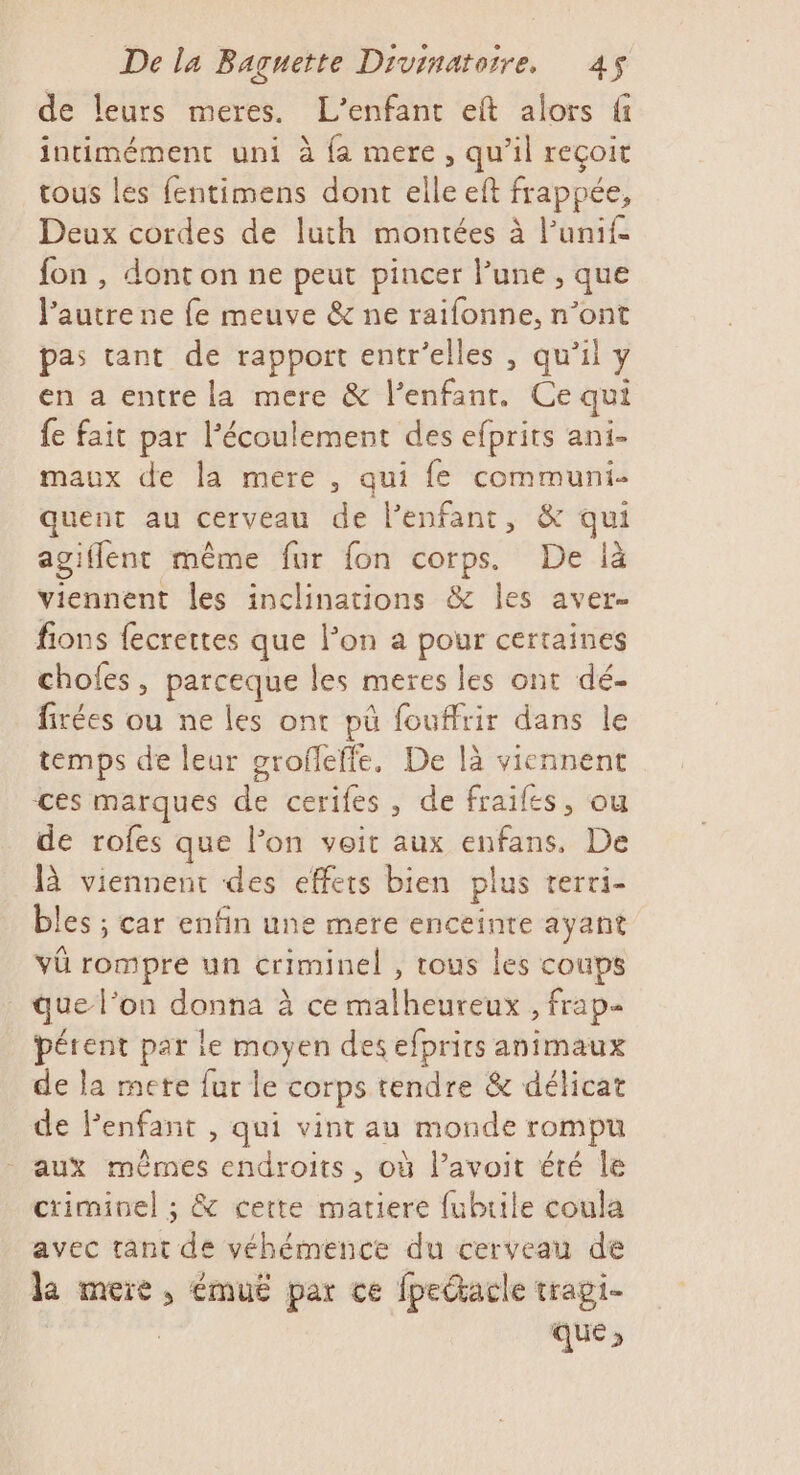 de leurs meres. L'enfant eft alors fi intimément uni à fa mere, qu’il reçoit tous les fentimens dont elle eft frappée, Deux cordes de luth montées à l’unif fon , dont on ne peut pincer l’une , que l’autre ne fe meuve &amp; ne raifonne, n’ont pas tant de rapport entr’elles , qu’il y en a entre la mere &amp; l'enfant. Ce qui fe fait par l'écoulement des efprits ani- maux de la mére , qui fe communi- quent au cerveau de l’enfant, &amp; qui agiflent même fur fon corps. De là viennent les inclinations &amp; les aver- fions fecrettes que l’on a pour certaines chofes, parceque les meres les ont dé- firées ou ne les ont pü fouffrir dans le temps de leur grofleffe. De là viennent ces marques de cerifes, de fraifes, ou de rofes que l’on voit aux enfans, De là viennent des effets bien plus rerri- bles ; car enfin une mere enceinte ayant vûü rompre un criminel , tous les coups que l’on donna à ce malheureux , frap- pérent par le moyen des efprits animaux de la mete fur le corps tendre &amp; délicat de lenfant , qui vint au monde rompu aux mêmes endroits, où l’avoit été le criminel ; &amp; certe matiere fubrile coula avec tant de véhémence du cerveau de la mere, émuë par ce fpedacle trapi- que,