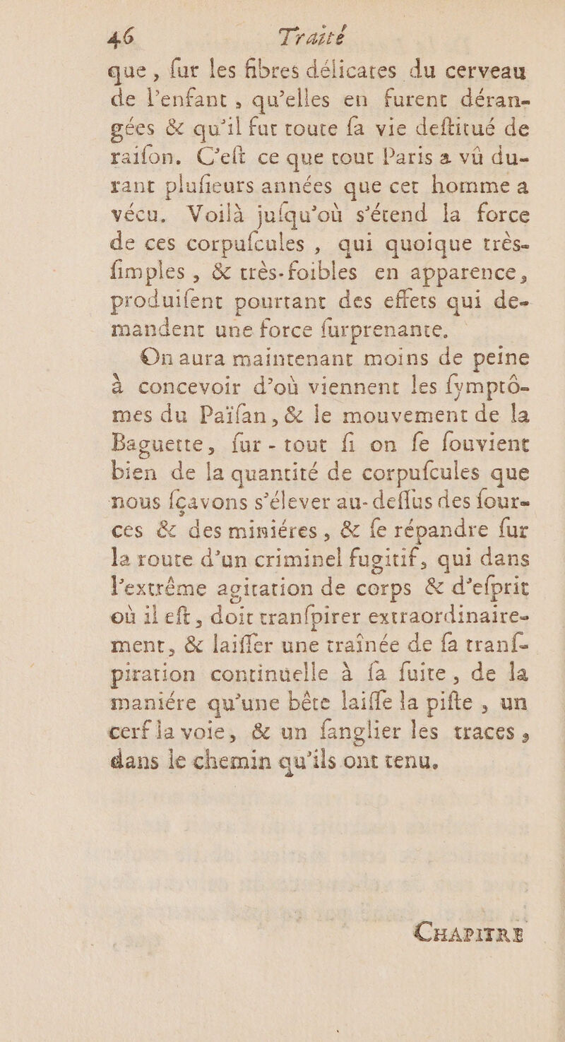 que , fut les fibres délicates du cerveau de l'enfant , qu’elles en furent déran- gées &amp; qu'il far route fa vie deftitué de raifon. C’eft ce que cout Paris a vû du- rant plufeurs us que cet homme a vécu. Voilà juiqu’ où s'étend la force de ces corpufcules , qui quoique très- fimples , &amp; très-foibles en apparence, produifent pourtant des effets qui de- mandent une force furprenante. On aura maintenant moins de peine à concevoir d’où viennent les fvmptô- mes du Païfan, &amp; le mouvement de la Baguette, fur - tout fi on fe fouvient Le. de la quantité de corpufcules que nous fçavons s'élever au-deflus des four- ces &amp; des miniéres, &amp; fe répandre {ur la route d’un criminel fugituif, qui dans l'extrême agiration de corps &amp; d’efprit oùileft, pe cranfpirer extraordinaire ment, &amp; laiffer une traînée de fa tranfe piration continuelle à fa fuite, de la maniére qu’une bête laiffe la pifte , un cerf la voie, &amp; un fanglier les traces , dans le chemin qu’ils ont tenu. CHAPITRE