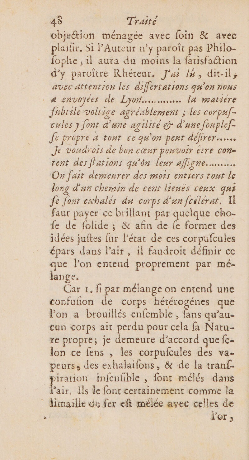 cbjeétion ménagée avec foin &amp; avec plaifir. Si l’Auteur n’y paroït pas Philo- fophe ,il aura du moins la fauisfection d'y paroïître Rhéteur, Ja /4, dit-il, avec attention les differtations qu'on nous s fsbtsle volrige agréablement ; les corpaf- cules y font d'une agilité &amp; d'une f[onplef- Je propre à tont ce qu'on peut défirer.….. Je voudrois de bon cœur pouvoir étre con- tent des ffations qu'ôn leur affigne..….… On fait demeurer des mots entiers tout le long d'un chemin de cent lieuës ceux qui Je font exhalés du corps d'un fcélérat. A faut payer ce brillant par quelque cho- fe de folide ; &amp; afin de fe former des idées juftes fur l'état de ces corpüfcules épars dans Pair, il faudroit définir ce que l’on entend proprement par mé- lange, Car 1. fi par mélange on entend une confufon de corps hétérogénes que Von a brouillés enfemble , fans qu’au- cun corps ait perdu pour cela fa Naru- re propre; je demeure d’accord que fe- lon ce fens , les corpufcules des va- peurs, des exhalaifons, &amp; de la tranf- piration infenfible , font mélés dans l'air. Ils le font certainement comme la limailie de fer eft mélée avec celles de