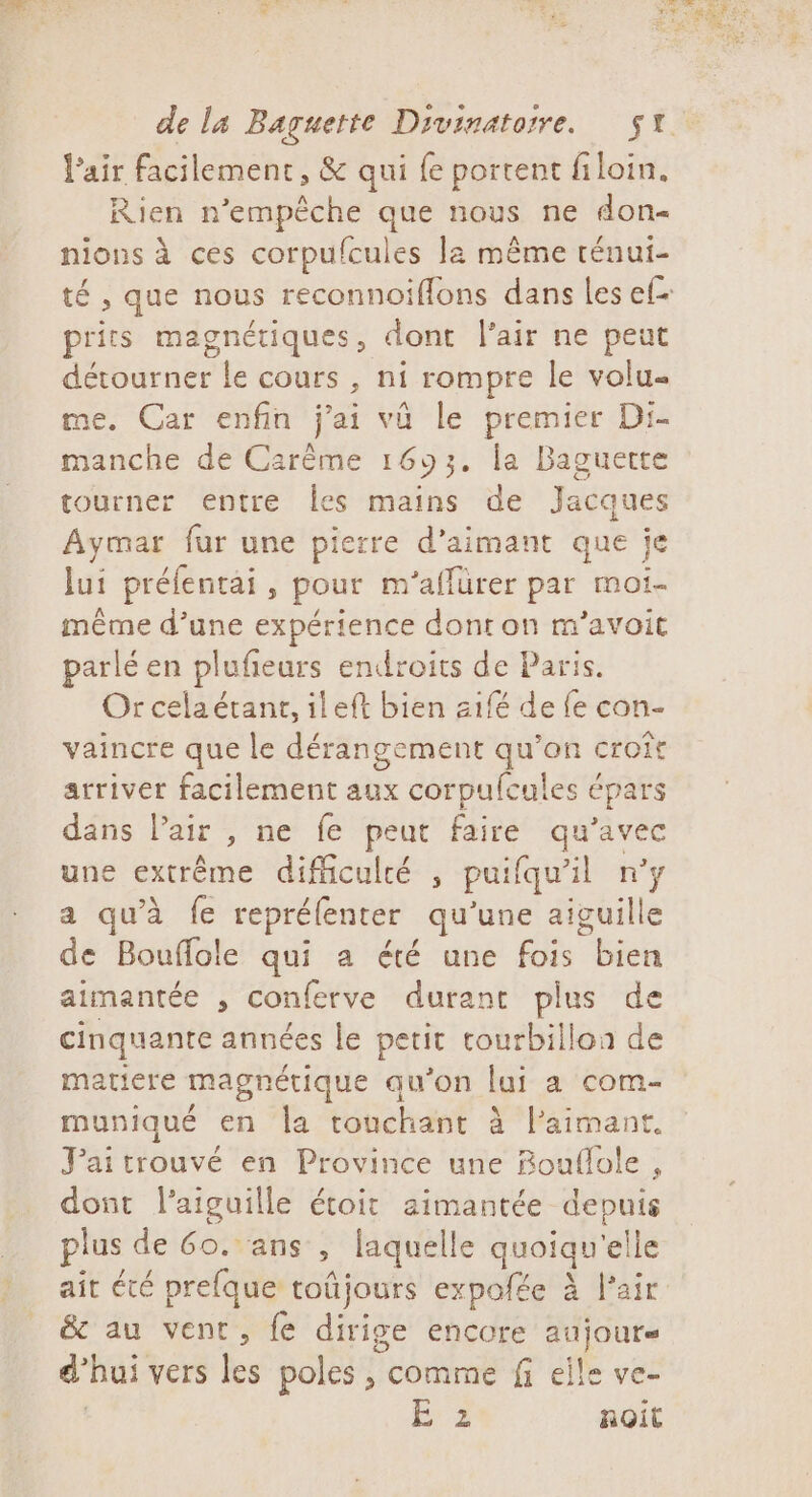 l'air facilement, &amp; qui {e portent filoin. Rien n'empêche que nous ne don- nions à ces corpufcules la même ténui- té , que nous reconnoiflons dans les ef- prits magnétiques, donc l'air ne peut détourner le cours , ni rompre le volu- me. Car enfin j'ai vü le premier Di- manche de Carême 1693. la Baguette tourner entre Îes mains de Jacques Aymar fur une pierre d’aimant que je lui préfentai, pour m'’aflürer par moi- même d’une expérience dont on m’avoit parlé en plufieurs endroits de Paris. Or celaérant, ileft bien z1fé de {e con- vaincre que le dérangement qu’on croit arriver facilement aux corpufcules épars dans l'air , ne fe peut faire qu'avec une extrême difficulté , puifqu’il n’y a qu'à fe reprélenter qu'une aiguille de Bouflole qui a été une fois bien aimantée , conferve durant plus de cinquante années le petit tourbillon de matiere magnétique qu’on lai a com- muniqué en la touchant à l’aimant. J'ai trouvé en Province une Bouflole , dont l'aiguille étoit aimantée depuis plus de 60. ans , laquelle quoiqu'elle ait été prefque toûjours expofée à l'air &amp; au vent, fe dirige encore aujours d’hui vers les poles , comme fi eile ve- E à noit